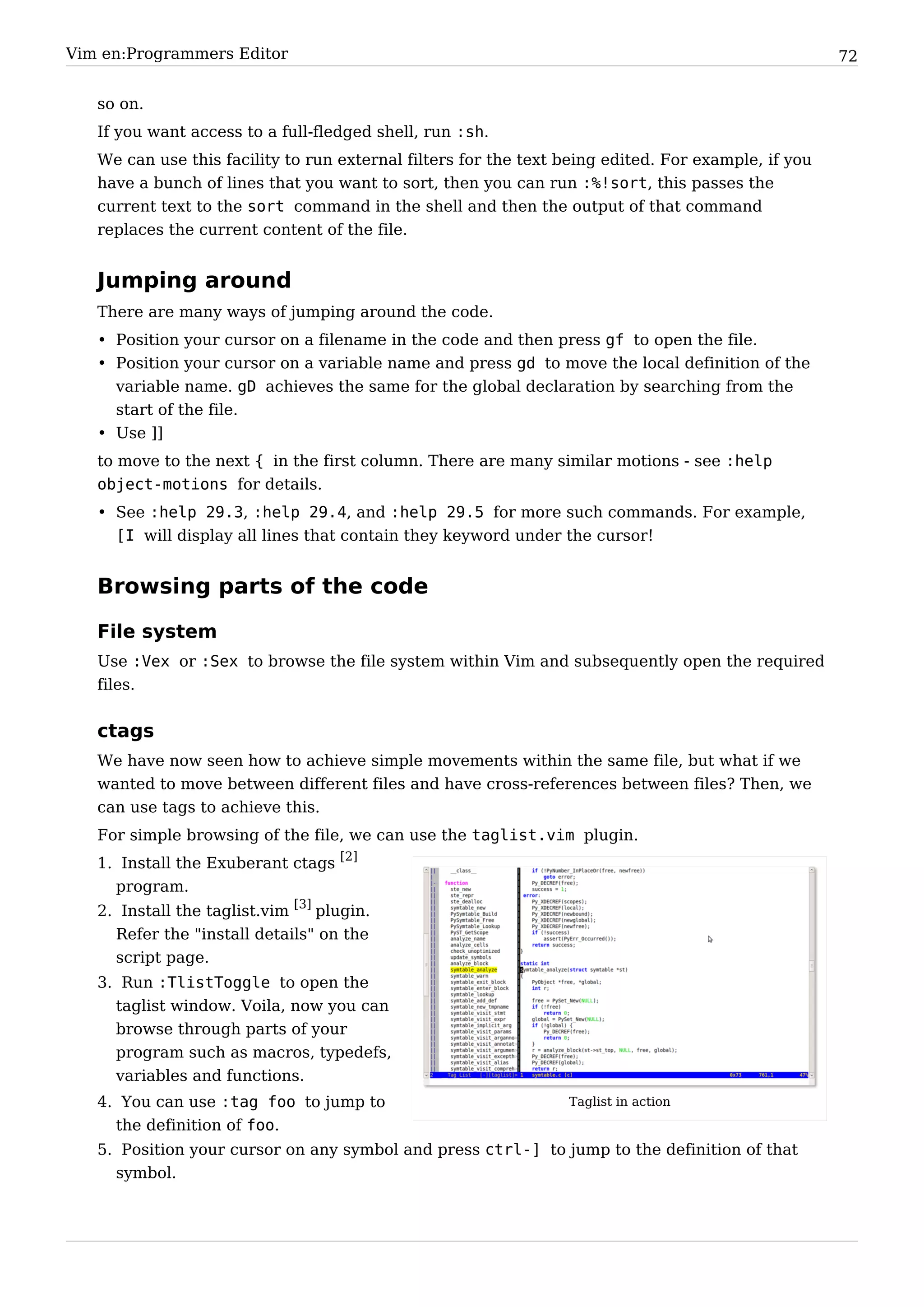 Vim en:Programmers Editor                                                                            72


   so on.
   If you want access to a full-fledged shell, run :sh.
   We can use this facility to run external filters for the text being edited. For example, if you
   have a bunch of lines that you want to sort, then you can run :%!sort, this passes the
   current text to the sort command in the shell and then the output of that command
   replaces the current content of the file.


   Jumping around
   There are many ways of jumping around the code.
   • Position your cursor on a filename in the code and then press gf to open the file.
   • Position your cursor on a variable name and press gd to move the local definition of the
     variable name. gD achieves the same for the global declaration by searching from the
     start of the file.
   • Use ]]
   to move to the next { in the first column. There are many similar motions - see :help
   object-motions for details.
   • See :help 29.3, :help 29.4, and :help 29.5 for more such commands. For example,
     [I will display all lines that contain they keyword under the cursor!


   Browsing parts of the code

   File system
   Use :Vex or :Sex to browse the file system within Vim and subsequently open the required
   files.


   ctags
   We have now seen how to achieve simple movements within the same file, but what if we
   wanted to move between different files and have cross-references between files? Then, we
   can use tags to achieve this.
   For simple browsing of the file, we can use the taglist.vim plugin.
   1. Install the Exuberant ctags [2]
     program.
   2. Install the taglist.vim [3] plugin.
     Refer the "install details" on the
     script page.
   3. Run :TlistToggle to open the
     taglist window. Voila, now you can
     browse through parts of your
     program such as macros, typedefs,
     variables and functions.
   4. You can use :tag foo to jump to                            Taglist in action
     the definition of foo.
   5. Position your cursor on any symbol and press ctrl-] to jump to the definition of that
     symbol.
 