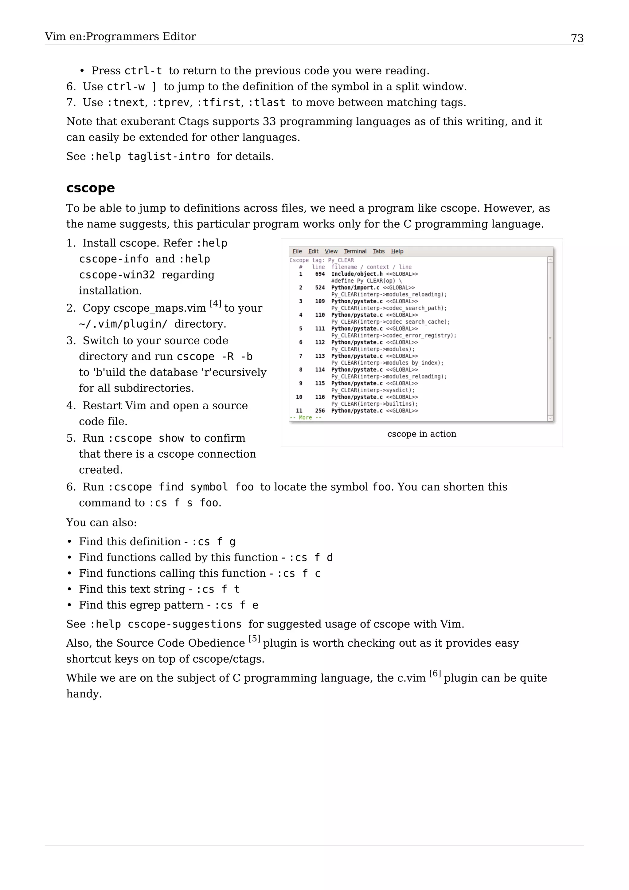 Vim en:Programmers Editor                                                                       73


     • Press ctrl-t to return to the previous code you were reading.
   6. Use ctrl-w ] to jump to the definition of the symbol in a split window.
   7. Use :tnext, :tprev, :tfirst, :tlast to move between matching tags.
   Note that exuberant Ctags supports 33 programming languages as of this writing, and it
   can easily be extended for other languages.
   See :help taglist-intro for details.


   cscope
   To be able to jump to definitions across files, we need a program like cscope. However, as
   the name suggests, this particular program works only for the C programming language.
   1. Install cscope. Refer :help
     cscope-info and :help
     cscope-win32 regarding
     installation.
   2. Copy cscope_maps.vim [4] to your
     ~/.vim/plugin/ directory.
   3. Switch to your source code
     directory and run cscope -R -b
     to 'b'uild the database 'r'ecursively
     for all subdirectories.
   4. Restart Vim and open a source
     code file.
                                                              cscope in action
   5. Run :cscope show to confirm
     that there is a cscope connection
     created.
   6. Run :cscope find symbol foo to locate the symbol foo. You can shorten this
     command to :cs f s foo.
   You can also:
   •   Find   this definition - :cs f g
   •   Find   functions called by this function - :cs f d
   •   Find   functions calling this function - :cs f c
   •   Find   this text string - :cs f t
   •   Find   this egrep pattern - :cs f e
   See :help cscope-suggestions for suggested usage of cscope with Vim.
   Also, the Source Code Obedience [5] plugin is worth checking out as it provides easy
   shortcut keys on top of cscope/ctags.
   While we are on the subject of C programming language, the c.vim [6] plugin can be quite
   handy.
 