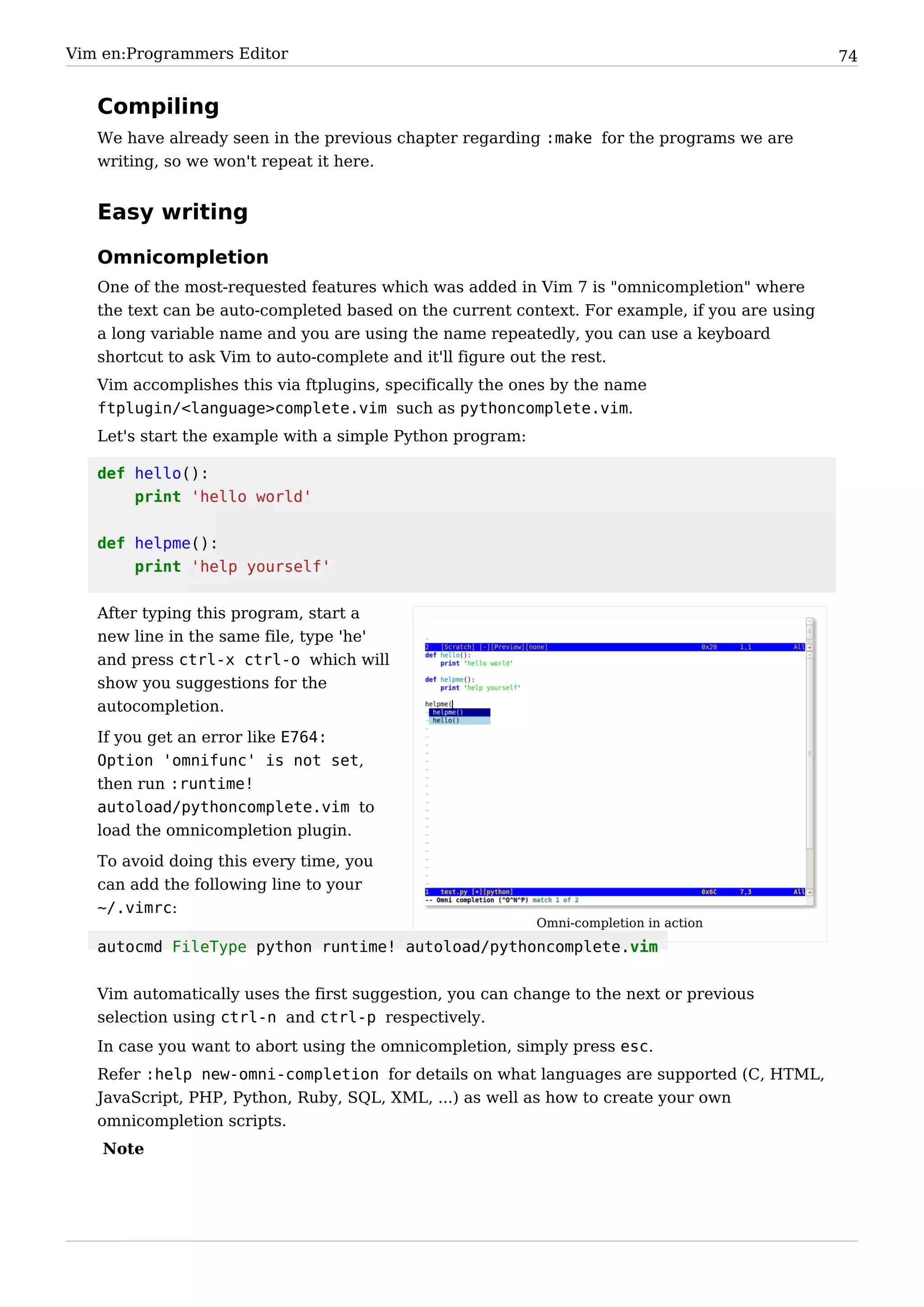 Vim en:Programmers Editor                                                                       74


   Compiling
   We have already seen in the previous chapter regarding :make for the programs we are
   writing, so we won't repeat it here.


   Easy writing

   Omnicompletion
   One of the most-requested features which was added in Vim 7 is "omnicompletion" where
   the text can be auto-completed based on the current context. For example, if you are using
   a long variable name and you are using the name repeatedly, you can use a keyboard
   shortcut to ask Vim to auto-complete and it'll figure out the rest.
   Vim accomplishes this via ftplugins, specifically the ones by the name
   ftplugin/<language>complete.vim such as pythoncomplete.vim.
   Let's start the example with a simple Python program:

   def hello():
       print 'hello world'


   def helpme():
       print 'help yourself'

   After typing this program, start a
   new line in the same file, type 'he'
   and press ctrl-x ctrl-o which will
   show you suggestions for the
   autocompletion.
   If you get an error like E764:
   Option 'omnifunc' is not set,
   then run :runtime!
   autoload/pythoncomplete.vim to
   load the omnicompletion plugin.
   To avoid doing this every time, you
   can add the following line to your
   ~/.vimrc:
                                                           Omni-completion in action
   autocmd FileType python runtime! autoload/pythoncomplete.vim


   Vim automatically uses the first suggestion, you can change to the next or previous
   selection using ctrl-n and ctrl-p respectively.
   In case you want to abort using the omnicompletion, simply press esc.
   Refer :help new-omni-completion for details on what languages are supported (C, HTML,
   JavaScript, PHP, Python, Ruby, SQL, XML, ...) as well as how to create your own
   omnicompletion scripts.
    Note
 