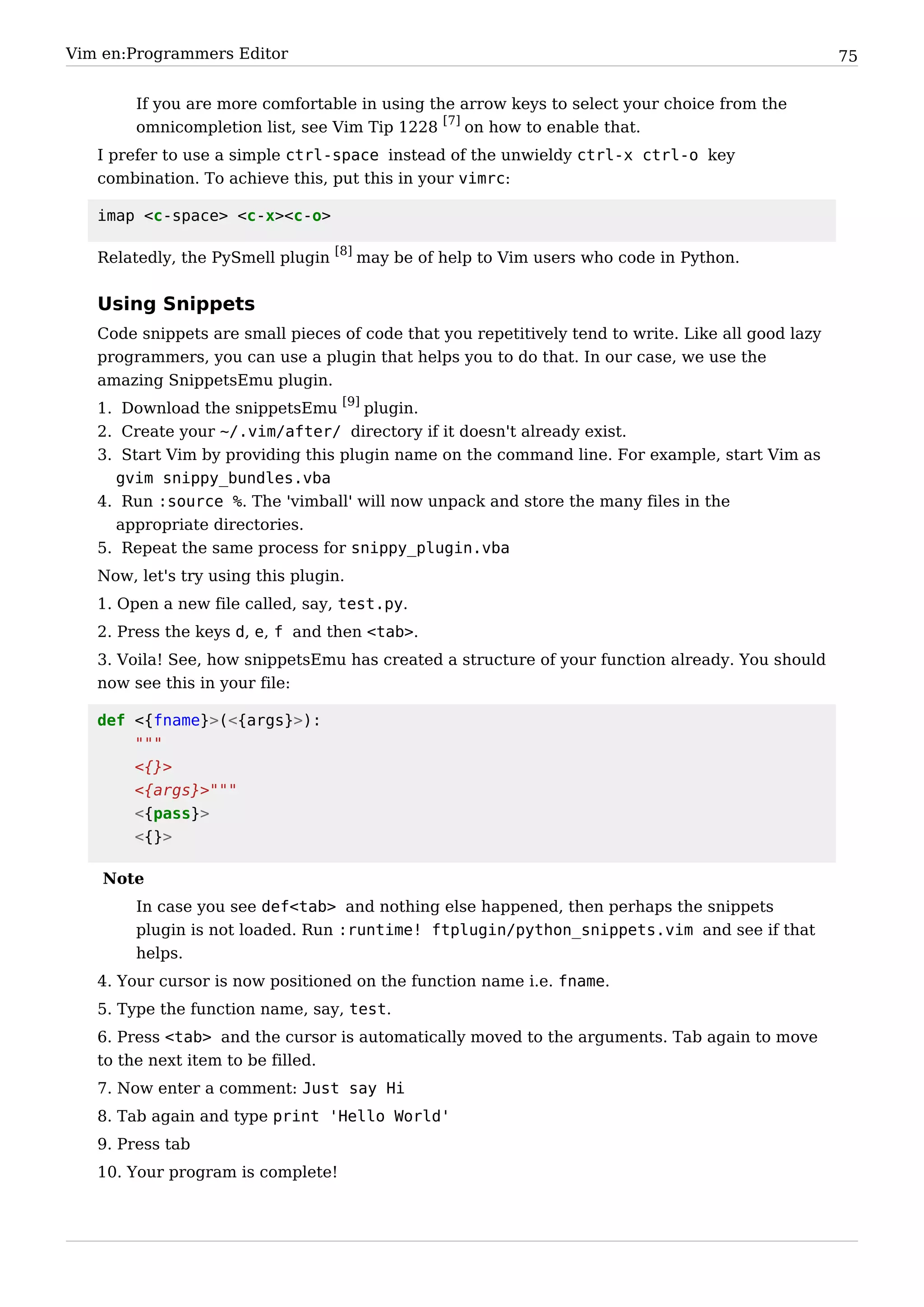 Vim en:Programmers Editor                                                                           75


        If you are more comfortable in using the arrow keys to select your choice from the
        omnicompletion list, see Vim Tip 1228 [7] on how to enable that.
   I prefer to use a simple ctrl-space instead of the unwieldy ctrl-x ctrl-o key
   combination. To achieve this, put this in your vimrc:

   imap <c-space> <c-x><c-o>

   Relatedly, the PySmell plugin [8] may be of help to Vim users who code in Python.


   Using Snippets
   Code snippets are small pieces of code that you repetitively tend to write. Like all good lazy
   programmers, you can use a plugin that helps you to do that. In our case, we use the
   amazing SnippetsEmu plugin.
   1. Download the snippetsEmu [9] plugin.
   2. Create your ~/.vim/after/ directory if it doesn't already exist.
   3. Start Vim by providing this plugin name on the command line. For example, start Vim as
     gvim snippy_bundles.vba
   4. Run :source %. The 'vimball' will now unpack and store the many files in the
     appropriate directories.
   5. Repeat the same process for snippy_plugin.vba
   Now, let's try using this plugin.
   1. Open a new file called, say, test.py.
   2. Press the keys d, e, f and then <tab>.
   3. Voila! See, how snippetsEmu has created a structure of your function already. You should
   now see this in your file:

   def <{fname}>(<{args}>):
       """
       <{}>
       <{args}>"""
       <{pass}>
       <{}>

    Note
        In case you see def<tab> and nothing else happened, then perhaps the snippets
        plugin is not loaded. Run :runtime! ftplugin/python_snippets.vim and see if that
        helps.
   4. Your cursor is now positioned on the function name i.e. fname.
   5. Type the function name, say, test.
   6. Press <tab> and the cursor is automatically moved to the arguments. Tab again to move
   to the next item to be filled.
   7. Now enter a comment: Just say Hi
   8. Tab again and type print 'Hello World'
   9. Press tab
   10. Your program is complete!
 