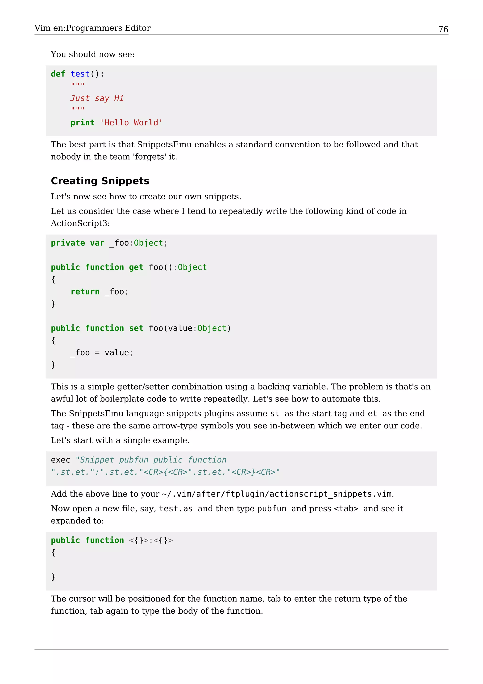 Vim en:Programmers Editor                                                                          76


   You should now see:

   def test():
       """
       Just say Hi
       """
       print 'Hello World'

   The best part is that SnippetsEmu enables a standard convention to be followed and that
   nobody in the team 'forgets' it.


   Creating Snippets
   Let's now see how to create our own snippets.
   Let us consider the case where I tend to repeatedly write the following kind of code in
   ActionScript3:

   private var _foo:Object;


   public function get foo():Object
   {
       return _foo;
   }


   public function set foo(value:Object)
   {
       _foo = value;
   }

   This is a simple getter/setter combination using a backing variable. The problem is that's an
   awful lot of boilerplate code to write repeatedly. Let's see how to automate this.
   The SnippetsEmu language snippets plugins assume st as the start tag and et as the end
   tag - these are the same arrow-type symbols you see in-between which we enter our code.
   Let's start with a simple example.

   exec "Snippet pubfun public function
   ".st.et.":".st.et."<CR>{<CR>".st.et."<CR>}<CR>"

   Add the above line to your ~/.vim/after/ftplugin/actionscript_snippets.vim.
   Now open a new file, say, test.as and then type pubfun and press <tab> and see it
   expanded to:

   public function <{}>:<{}>
   {


   }

   The cursor will be positioned for the function name, tab to enter the return type of the
   function, tab again to type the body of the function.
 