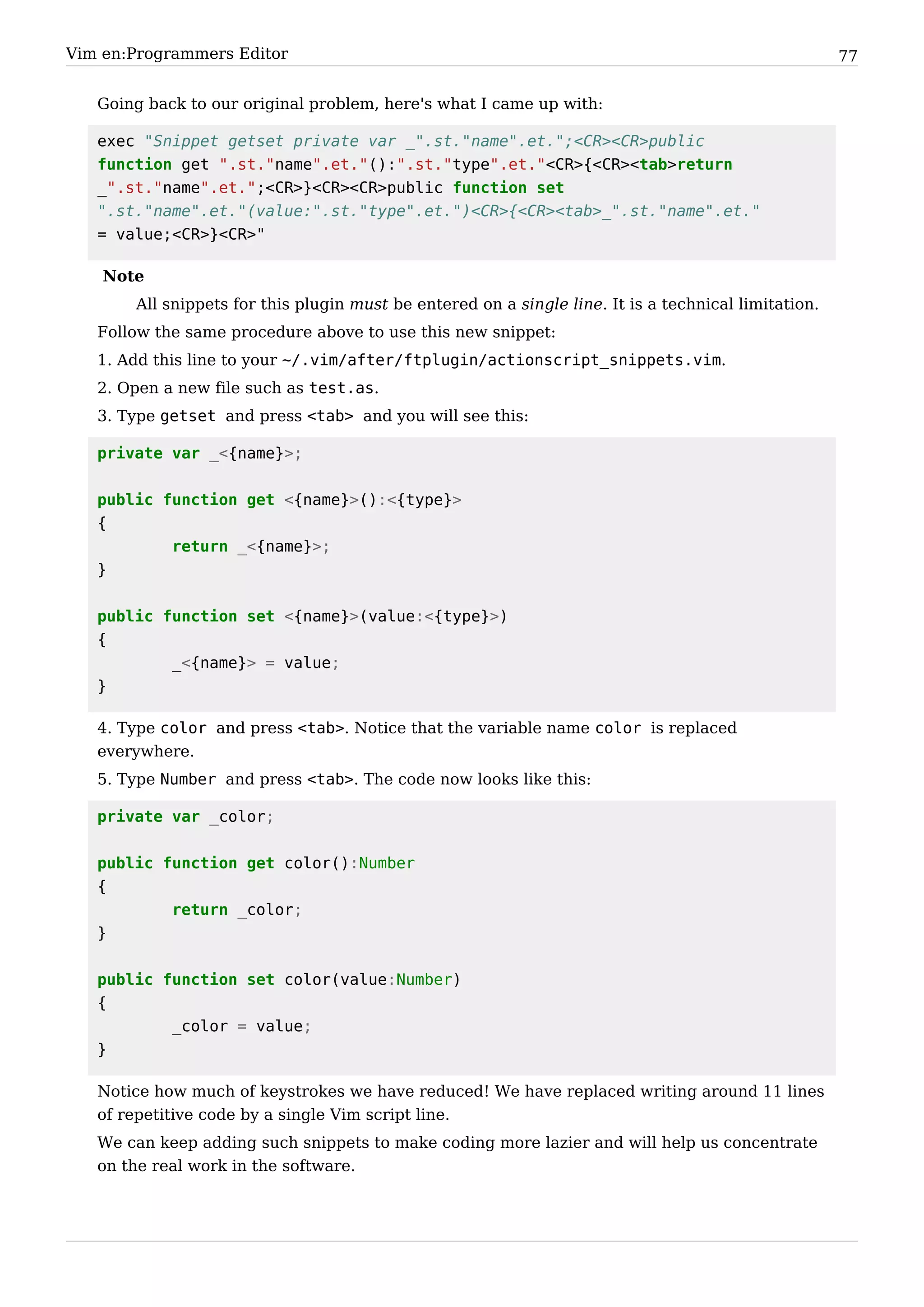 Vim en:Programmers Editor                                                                             77


   Going back to our original problem, here's what I came up with:

   exec "Snippet getset private var _".st."name".et.";<CR><CR>public
   function get ".st."name".et."():".st."type".et."<CR>{<CR><tab>return
   _".st."name".et.";<CR>}<CR><CR>public function set
   ".st."name".et."(value:".st."type".et.")<CR>{<CR><tab>_".st."name".et."
   = value;<CR>}<CR>"

    Note
       All snippets for this plugin must be entered on a single line. It is a technical limitation.
   Follow the same procedure above to use this new snippet:
   1. Add this line to your ~/.vim/after/ftplugin/actionscript_snippets.vim.
   2. Open a new file such as test.as.
   3. Type getset and press <tab> and you will see this:

   private var _<{name}>;


   public function get <{name}>():<{type}>
   {
           return _<{name}>;
   }


   public function set <{name}>(value:<{type}>)
   {
           _<{name}> = value;
   }

   4. Type color and press <tab>. Notice that the variable name color is replaced
   everywhere.
   5. Type Number and press <tab>. The code now looks like this:

   private var _color;


   public function get color():Number
   {
           return _color;
   }


   public function set color(value:Number)
   {
           _color = value;
   }

   Notice how much of keystrokes we have reduced! We have replaced writing around 11 lines
   of repetitive code by a single Vim script line.
   We can keep adding such snippets to make coding more lazier and will help us concentrate
   on the real work in the software.
 