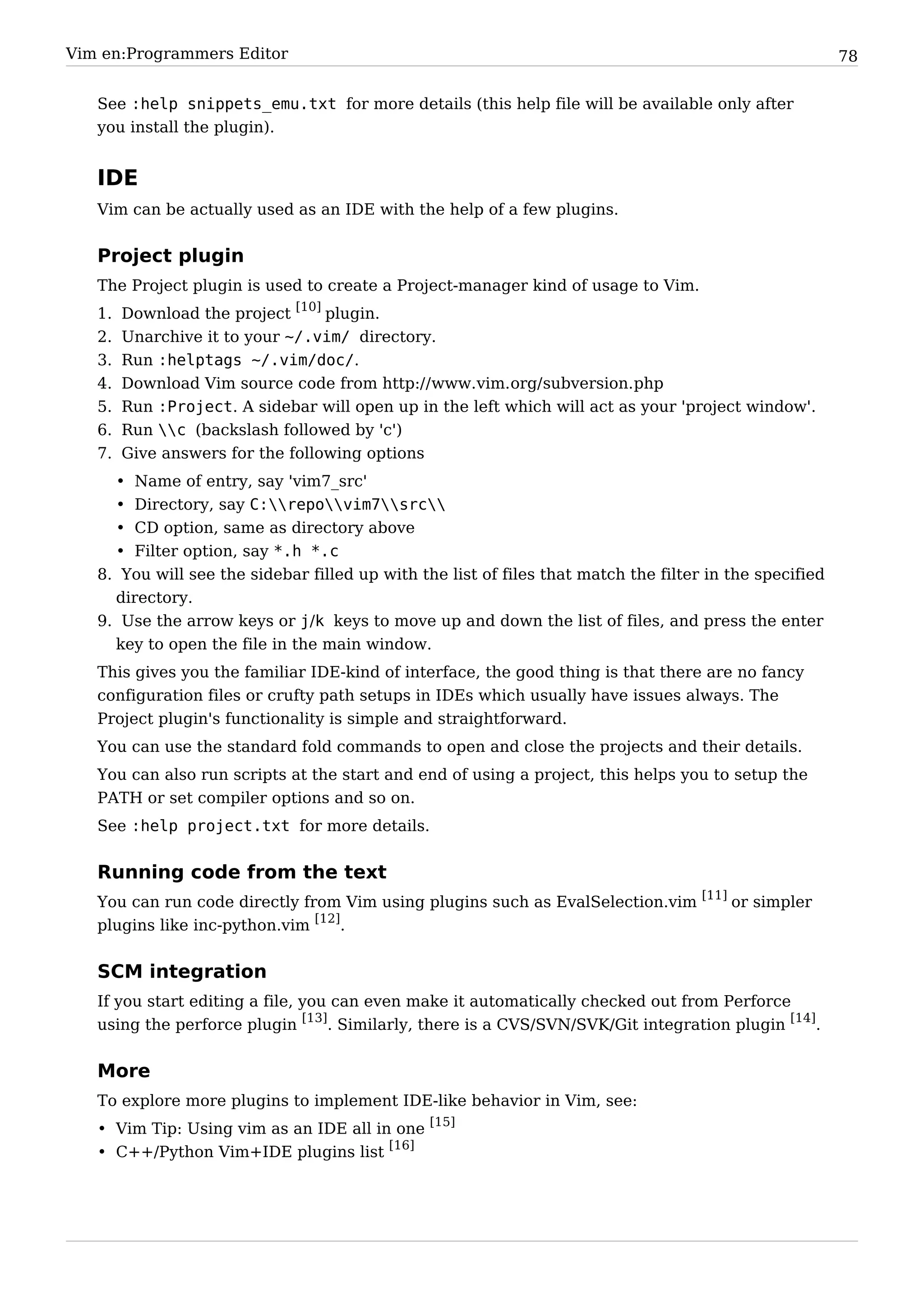 Vim en:Programmers Editor                                                                                78


   See :help snippets_emu.txt for more details (this help file will be available only after
   you install the plugin).


   IDE
   Vim can be actually used as an IDE with the help of a few plugins.


   Project plugin
   The Project plugin is used to create a Project-manager kind of usage to Vim.
   1.   Download the project [10] plugin.
   2.   Unarchive it to your ~/.vim/ directory.
   3.   Run :helptags ~/.vim/doc/.
   4.   Download Vim source code from http:/ / www. vim. org/ subversion. php
   5.   Run :Project. A sidebar will open up in the left which will act as your 'project window'.
   6.   Run c (backslash followed by 'c')
   7.   Give answers for the following options
        • Name of entry, say 'vim7_src'
        • Directory, say C:repovim7src
        • CD option, same as directory above
        • Filter option, say *.h *.c
   8. You will see the sidebar filled up with the list of files that match the filter in the specified
     directory.
   9. Use the arrow keys or j/k keys to move up and down the list of files, and press the enter
     key to open the file in the main window.
   This gives you the familiar IDE-kind of interface, the good thing is that there are no fancy
   configuration files or crufty path setups in IDEs which usually have issues always. The
   Project plugin's functionality is simple and straightforward.
   You can use the standard fold commands to open and close the projects and their details.
   You can also run scripts at the start and end of using a project, this helps you to setup the
   PATH or set compiler options and so on.
   See :help project.txt for more details.


   Running code from the text
   You can run code directly from Vim using plugins such as EvalSelection.vim [11] or simpler
   plugins like inc-python.vim [12].


   SCM integration
   If you start editing a file, you can even make it automatically checked out from Perforce
   using the perforce plugin [13]. Similarly, there is a CVS/SVN/SVK/Git integration plugin [14].


   More
   To explore more plugins to implement IDE-like behavior in Vim, see:
   • Vim Tip: Using vim as an IDE all in one [15]
   • C++/Python Vim+IDE plugins list [16]
 