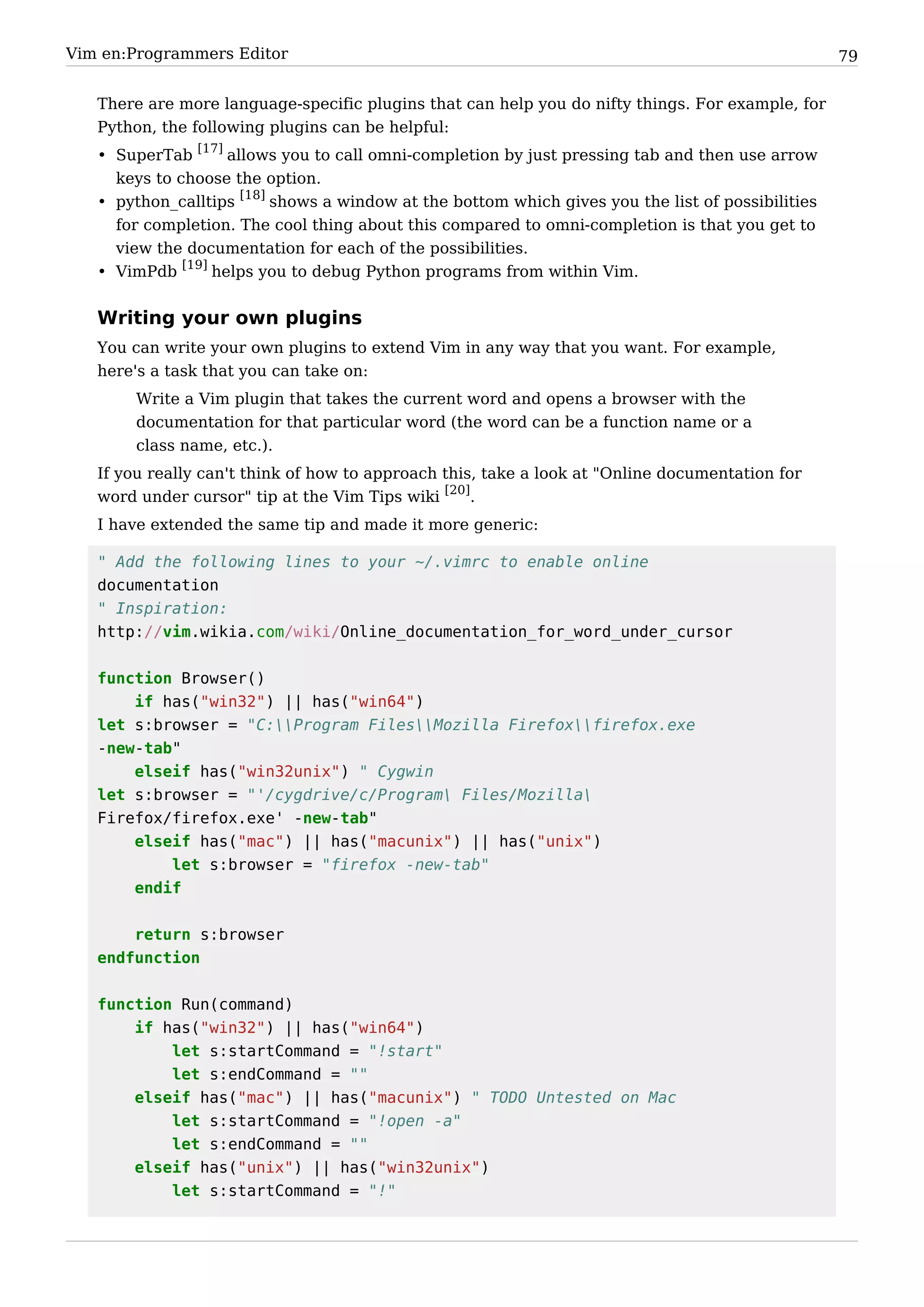 Vim en:Programmers Editor                                                                          79


   There are more language-specific plugins that can help you do nifty things. For example, for
   Python, the following plugins can be helpful:
   • SuperTab [17] allows you to call omni-completion by just pressing tab and then use arrow
     keys to choose the option.
   • python_calltips [18] shows a window at the bottom which gives you the list of possibilities
     for completion. The cool thing about this compared to omni-completion is that you get to
     view the documentation for each of the possibilities.
   • VimPdb [19] helps you to debug Python programs from within Vim.


   Writing your own plugins
   You can write your own plugins to extend Vim in any way that you want. For example,
   here's a task that you can take on:
        Write a Vim plugin that takes the current word and opens a browser with the
        documentation for that particular word (the word can be a function name or a
        class name, etc.).
   If you really can't think of how to approach this, take a look at "Online documentation for
   word under cursor" tip at the Vim Tips wiki [20].
   I have extended the same tip and made it more generic:

   " Add the following lines to your ~/.vimrc to enable online
   documentation
   " Inspiration:
   http://vim.wikia.com/wiki/Online_documentation_for_word_under_cursor


   function Browser()
       if has("win32") || has("win64")
   let s:browser = "C:Program FilesMozilla Firefoxfirefox.exe
   -new-tab"
       elseif has("win32unix") " Cygwin
   let s:browser = "'/cygdrive/c/Program Files/Mozilla
   Firefox/firefox.exe' -new-tab"
       elseif has("mac") || has("macunix") || has("unix")
           let s:browser = "firefox -new-tab"
       endif


       return s:browser
   endfunction


   function Run(command)
       if has("win32") || has("win64")
           let s:startCommand = "!start"
           let s:endCommand = ""
       elseif has("mac") || has("macunix") " TODO Untested on Mac
           let s:startCommand = "!open -a"
           let s:endCommand = ""
       elseif has("unix") || has("win32unix")
           let s:startCommand = "!"
 
