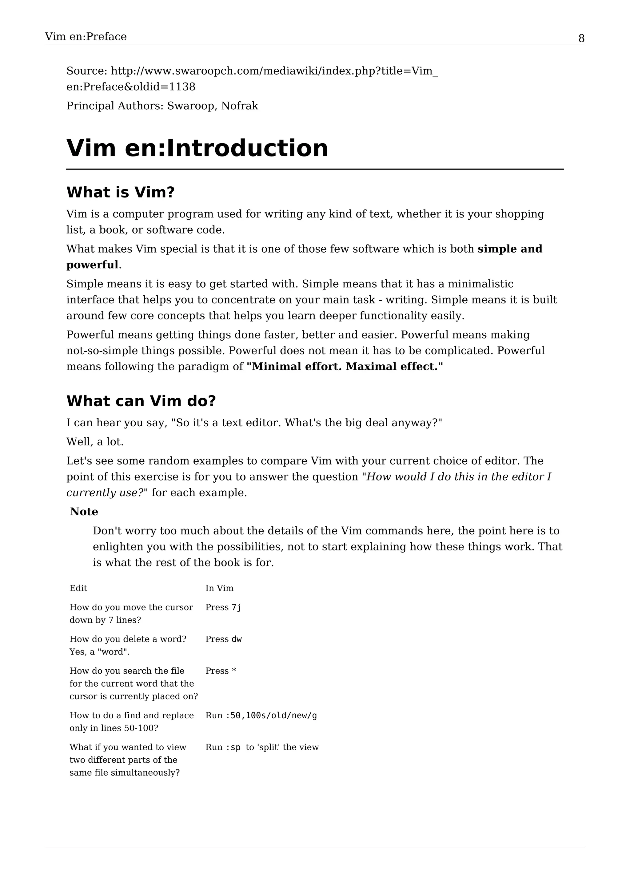 Vim en:Preface                                                                                         8


   Source: http:/ / www. swaroopch. com/ mediawiki/ index. php? title=Vim_
   en:Preface&oldid=1138
   Principal Authors: Swaroop, Nofrak



   Vim en:Introduction
   What is Vim?
   Vim is a computer program used for writing any kind of text, whether it is your shopping
   list, a book, or software code.
   What makes Vim special is that it is one of those few software which is both simple and
   powerful.
   Simple means it is easy to get started with. Simple means that it has a minimalistic
   interface that helps you to concentrate on your main task - writing. Simple means it is built
   around few core concepts that helps you learn deeper functionality easily.
   Powerful means getting things done faster, better and easier. Powerful means making
   not-so-simple things possible. Powerful does not mean it has to be complicated. Powerful
   means following the paradigm of "Minimal effort. Maximal effect."


   What can Vim do?
   I can hear you say, "So it's a text editor. What's the big deal anyway?"
   Well, a lot.
   Let's see some random examples to compare Vim with your current choice of editor. The
   point of this exercise is for you to answer the question "How would I do this in the editor I
   currently use?" for each example.
    Note
           Don't worry too much about the details of the Vim commands here, the point here is to
           enlighten you with the possibilities, not to start explaining how these things work. That
           is what the rest of the book is for.

    Edit                           In Vim

    How do you move the cursor     Press 7j
    down by 7 lines?

    How do you delete a word?      Press dw
    Yes, a "word".

    How do you search the file     Press *
    for the current word that the
    cursor is currently placed on?

    How to do a find and replace   Run :50,100s/old/new/g
    only in lines 50-100?

    What if you wanted to view     Run :sp to 'split' the view
    two different parts of the
    same file simultaneously?
 