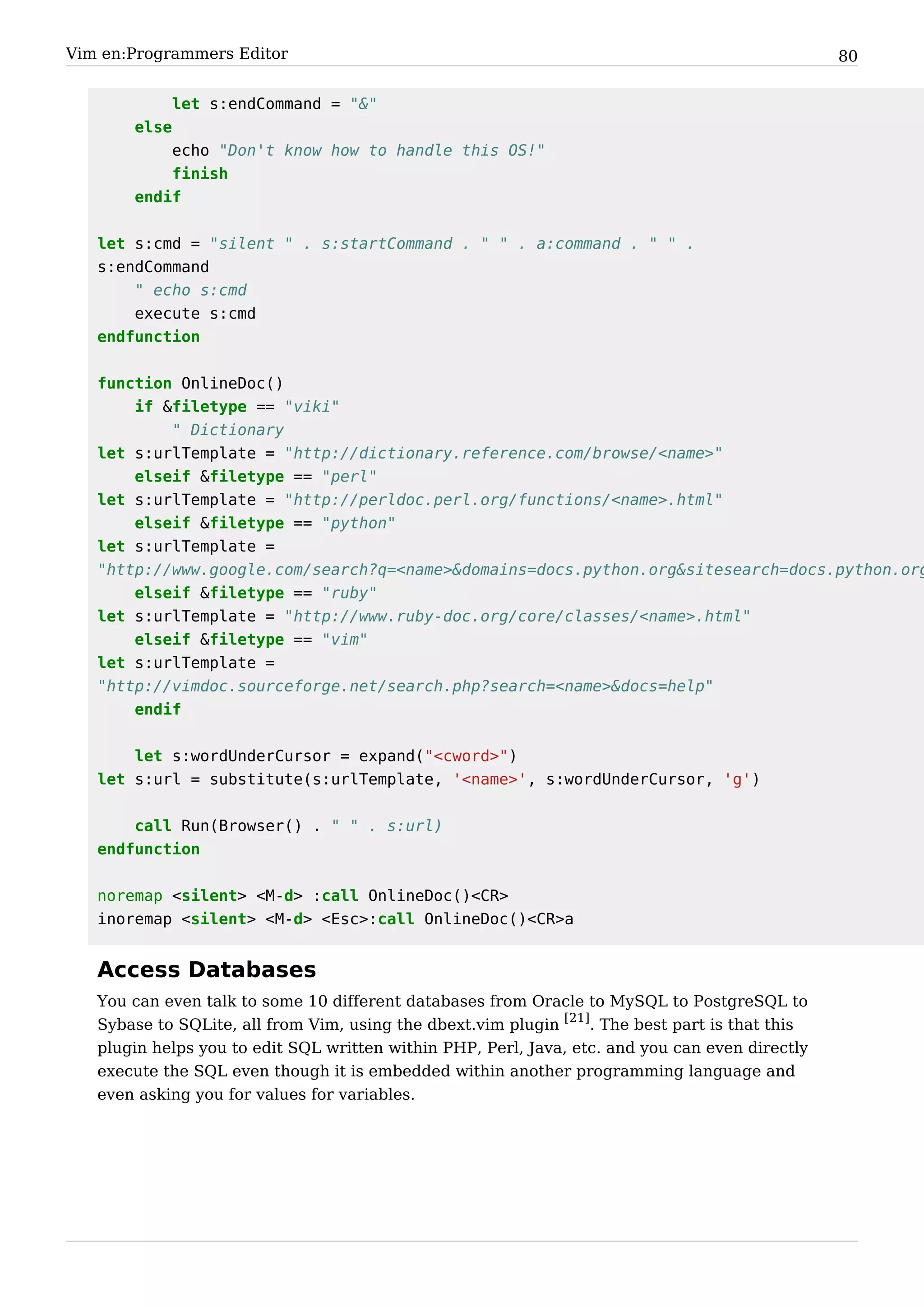 Vim en:Programmers Editor                                                                        80


            let s:endCommand = "&"
       else
           echo "Don't know how to handle this OS!"
           finish
       endif


   let s:cmd = "silent " . s:startCommand . " " . a:command . " " .
   s:endCommand
       " echo s:cmd
       execute s:cmd
   endfunction


   function OnlineDoc()
       if &filetype == "viki"
           " Dictionary
   let s:urlTemplate = "http://dictionary.reference.com/browse/<name>"
       elseif &filetype == "perl"
   let s:urlTemplate = "http://perldoc.perl.org/functions/<name>.html"
       elseif &filetype == "python"
   let s:urlTemplate =
   "http://www.google.com/search?q=<name>&domains=docs.python.org&sitesearch=docs.python.org
       elseif &filetype == "ruby"
   let s:urlTemplate = "http://www.ruby-doc.org/core/classes/<name>.html"
       elseif &filetype == "vim"
   let s:urlTemplate =
   "http://vimdoc.sourceforge.net/search.php?search=<name>&docs=help"
       endif


       let s:wordUnderCursor = expand("<cword>")
   let s:url = substitute(s:urlTemplate, '<name>', s:wordUnderCursor, 'g')


       call Run(Browser() . " " . s:url)
   endfunction


   noremap <silent> <M-d> :call OnlineDoc()<CR>
   inoremap <silent> <M-d> <Esc>:call OnlineDoc()<CR>a


   Access Databases
   You can even talk to some 10 different databases from Oracle to MySQL to PostgreSQL to
   Sybase to SQLite, all from Vim, using the dbext.vim plugin [21]. The best part is that this
   plugin helps you to edit SQL written within PHP, Perl, Java, etc. and you can even directly
   execute the SQL even though it is embedded within another programming language and
   even asking you for values for variables.
 