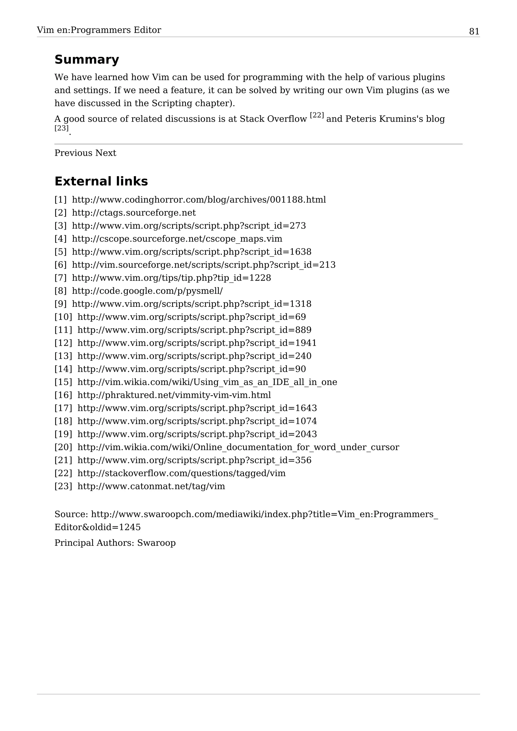 Vim en:Programmers Editor                                                                       81


   Summary
   We have learned how Vim can be used for programming with the help of various plugins
   and settings. If we need a feature, it can be solved by writing our own Vim plugins (as we
   have discussed in the Scripting chapter).
   A good source of related discussions is at Stack Overflow [22] and Peteris Krumins's blog
   [23]
        .

   Previous Next


   External links
   [1] http:/ / www. codinghorror. com/ blog/ archives/ 001188. html
   [2] http:/ / ctags. sourceforge. net
   [3] http:/ / www. vim. org/ scripts/ script. php?script_id=273
   [4] http:/ / cscope. sourceforge. net/ cscope_maps. vim
   [5] http:/ / www. vim. org/ scripts/ script. php?script_id=1638
   [6] http:/ / vim. sourceforge. net/ scripts/ script. php?script_id=213
   [7] http:/ / www. vim. org/ tips/ tip. php?tip_id=1228
   [8] http:/ / code. google. com/ p/ pysmell/
   [9] http:/ / www. vim. org/ scripts/ script. php?script_id=1318
   [10] http:/ / www. vim. org/ scripts/ script. php?script_id=69
   [11] http:/ / www. vim. org/ scripts/ script. php?script_id=889
   [12] http:/ / www. vim. org/ scripts/ script. php?script_id=1941
   [13] http:/ / www. vim. org/ scripts/ script. php?script_id=240
   [14] http:/ / www. vim. org/ scripts/ script. php?script_id=90
   [15] http:/ / vim. wikia. com/ wiki/ Using_vim_as_an_IDE_all_in_one
   [16] http:/ / phraktured. net/ vimmity-vim-vim. html
   [17] http:/ / www. vim. org/ scripts/ script. php?script_id=1643
   [18] http:/ / www. vim. org/ scripts/ script. php?script_id=1074
   [19] http:/ / www. vim. org/ scripts/ script. php?script_id=2043
   [20] http:/ / vim. wikia. com/ wiki/ Online_documentation_for_word_under_cursor
   [21] http:/ / www. vim. org/ scripts/ script. php?script_id=356
   [22] http:/ / stackoverflow. com/ questions/ tagged/ vim
   [23] http:/ / www. catonmat. net/ tag/ vim


   Source: http:/ / www. swaroopch. com/ mediawiki/ index. php? title=Vim_ en:Programmers_
   Editor&oldid=1245
   Principal Authors: Swaroop
 