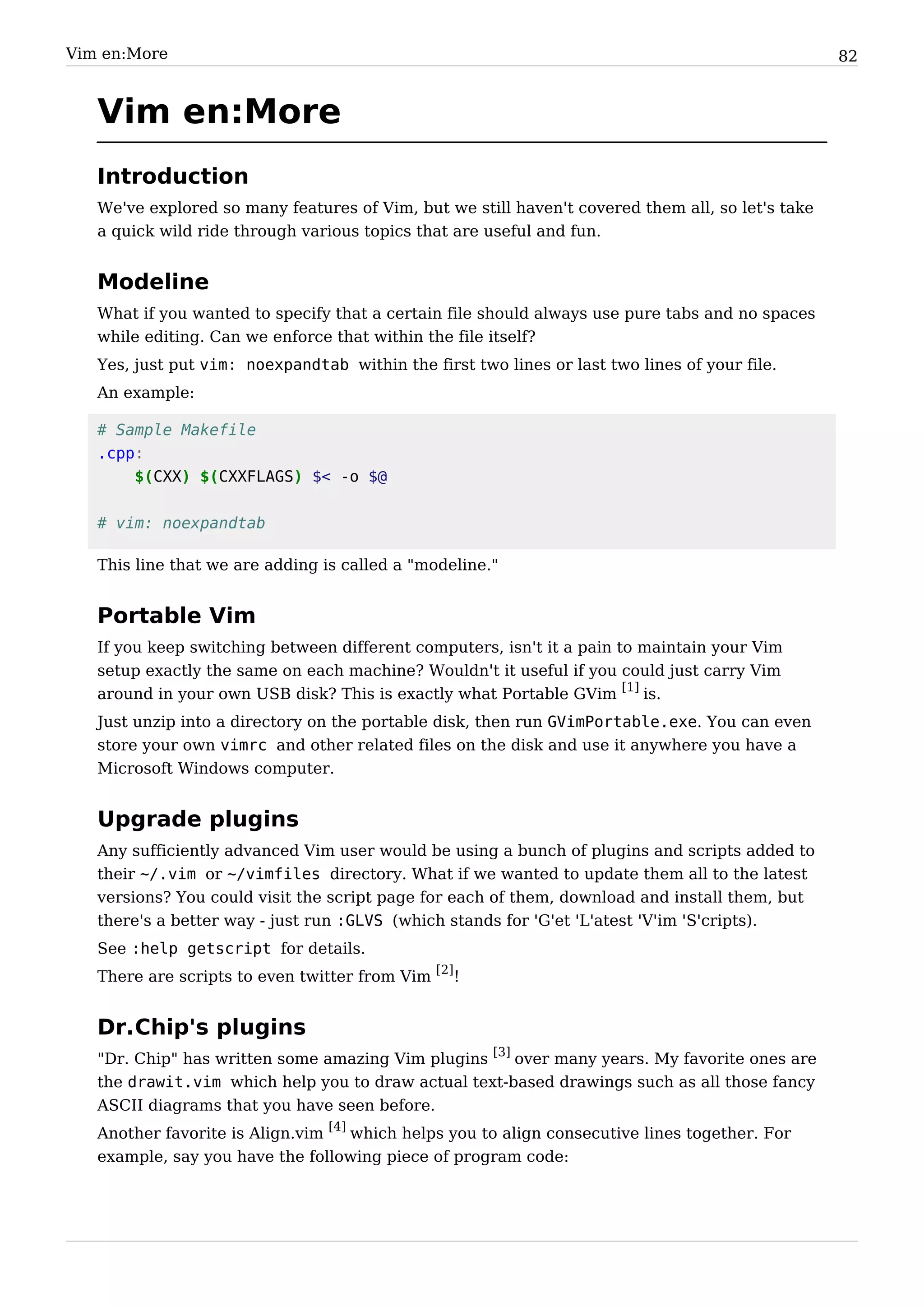 Vim en:More                                                                                       82


   Vim en:More
   Introduction
   We've explored so many features of Vim, but we still haven't covered them all, so let's take
   a quick wild ride through various topics that are useful and fun.


   Modeline
   What if you wanted to specify that a certain file should always use pure tabs and no spaces
   while editing. Can we enforce that within the file itself?
   Yes, just put vim: noexpandtab within the first two lines or last two lines of your file.
   An example:

   # Sample Makefile
   .cpp:
       $(CXX) $(CXXFLAGS) $< -o $@


   # vim: noexpandtab

   This line that we are adding is called a "modeline."


   Portable Vim
   If you keep switching between different computers, isn't it a pain to maintain your Vim
   setup exactly the same on each machine? Wouldn't it useful if you could just carry Vim
   around in your own USB disk? This is exactly what Portable GVim [1] is.
   Just unzip into a directory on the portable disk, then run GVimPortable.exe. You can even
   store your own vimrc and other related files on the disk and use it anywhere you have a
   Microsoft Windows computer.


   Upgrade plugins
   Any sufficiently advanced Vim user would be using a bunch of plugins and scripts added to
   their ~/.vim or ~/vimfiles directory. What if we wanted to update them all to the latest
   versions? You could visit the script page for each of them, download and install them, but
   there's a better way - just run :GLVS (which stands for 'G'et 'L'atest 'V'im 'S'cripts).
   See :help getscript for details.
   There are scripts to even twitter from Vim [2]!


   Dr.Chip's plugins
   "Dr. Chip" has written some amazing Vim plugins [3] over many years. My favorite ones are
   the drawit.vim which help you to draw actual text-based drawings such as all those fancy
   ASCII diagrams that you have seen before.
   Another favorite is Align.vim [4] which helps you to align consecutive lines together. For
   example, say you have the following piece of program code:
 