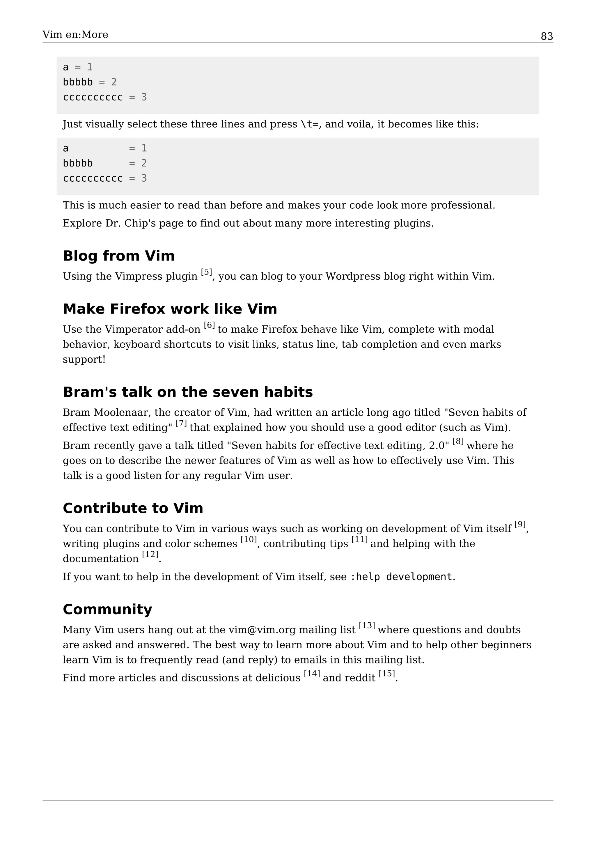 Vim en:More                                                                                       83


   a = 1
   bbbbb = 2
   cccccccccc = 3

   Just visually select these three lines and press t=, and voila, it becomes like this:

   a          = 1
   bbbbb      = 2
   cccccccccc = 3

   This is much easier to read than before and makes your code look more professional.
   Explore Dr. Chip's page to find out about many more interesting plugins.


   Blog from Vim
   Using the Vimpress plugin [5], you can blog to your Wordpress blog right within Vim.


   Make Firefox work like Vim
   Use the Vimperator add-on [6] to make Firefox behave like Vim, complete with modal
   behavior, keyboard shortcuts to visit links, status line, tab completion and even marks
   support!


   Bram's talk on the seven habits
   Bram Moolenaar, the creator of Vim, had written an article long ago titled "Seven habits of
   effective text editing" [7] that explained how you should use a good editor (such as Vim).
   Bram recently gave a talk titled "Seven habits for effective text editing, 2.0" [8] where he
   goes on to describe the newer features of Vim as well as how to effectively use Vim. This
   talk is a good listen for any regular Vim user.


   Contribute to Vim
   You can contribute to Vim in various ways such as working on development of Vim itself [9],
   writing plugins and color schemes [10], contributing tips [11] and helping with the
   documentation [12].
   If you want to help in the development of Vim itself, see :help development.


   Community
   Many Vim users hang out at the vim@vim.org mailing list [13] where questions and doubts
   are asked and answered. The best way to learn more about Vim and to help other beginners
   learn Vim is to frequently read (and reply) to emails in this mailing list.
   Find more articles and discussions at delicious [14] and reddit [15].
 