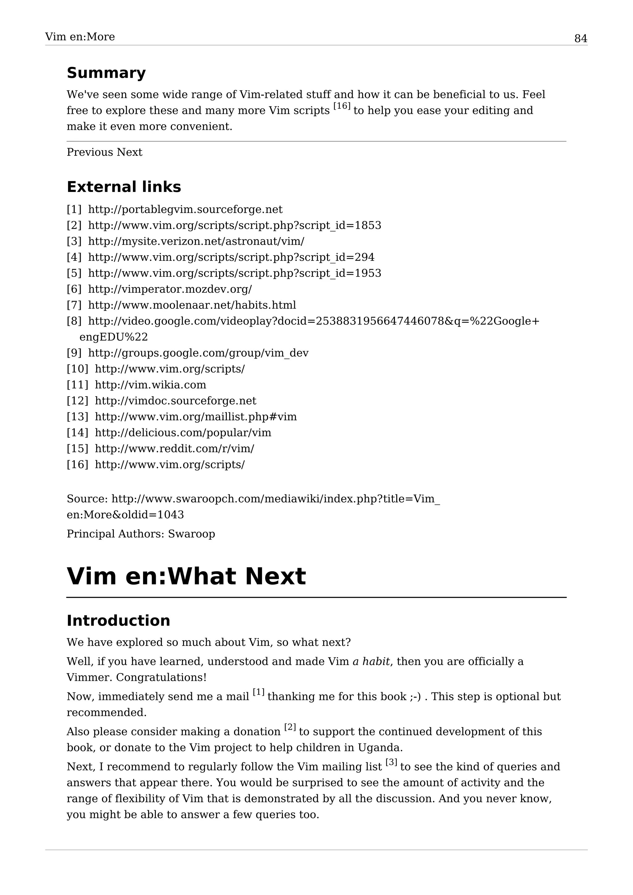 Vim en:More                                                                                        84


   Summary
   We've seen some wide range of Vim-related stuff and how it can be beneficial to us. Feel
   free to explore these and many more Vim scripts [16] to help you ease your editing and
   make it even more convenient.

   Previous Next


   External links
   [1]   http:/ / portablegvim. sourceforge. net
   [2]   http:/ / www. vim. org/ scripts/ script. php?script_id=1853
   [3]   http:/ / mysite. verizon. net/ astronaut/ vim/
   [4]   http:/ / www. vim. org/ scripts/ script. php?script_id=294
   [5]   http:/ / www. vim. org/ scripts/ script. php?script_id=1953
   [6]   http:/ / vimperator. mozdev. org/
   [7]   http:/ / www. moolenaar. net/ habits. html
   [8] http:/ / video. google. com/ videoplay?docid=2538831956647446078& q=%22Google+
     engEDU%22
   [9] http:/ / groups. google. com/ group/ vim_dev
   [10] http:/ / www. vim. org/ scripts/
   [11] http:/ / vim. wikia. com
   [12] http:/ / vimdoc. sourceforge. net
   [13] http:/ / www. vim. org/ maillist. php#vim
   [14] http:/ / delicious. com/ popular/ vim
   [15] http:/ / www. reddit. com/ r/ vim/
   [16] http:/ / www. vim. org/ scripts/


   Source: http:/ / www. swaroopch. com/ mediawiki/ index. php? title=Vim_
   en:More&oldid=1043
   Principal Authors: Swaroop



   Vim en:What Next
   Introduction
   We have explored so much about Vim, so what next?
   Well, if you have learned, understood and made Vim a habit, then you are officially a
   Vimmer. Congratulations!
   Now, immediately send me a mail [1] thanking me for this book ;-) . This step is optional but
   recommended.
   Also please consider making a donation [2] to support the continued development of this
   book, or donate to the Vim project to help children in Uganda.
   Next, I recommend to regularly follow the Vim mailing list [3] to see the kind of queries and
   answers that appear there. You would be surprised to see the amount of activity and the
   range of flexibility of Vim that is demonstrated by all the discussion. And you never know,
   you might be able to answer a few queries too.
 