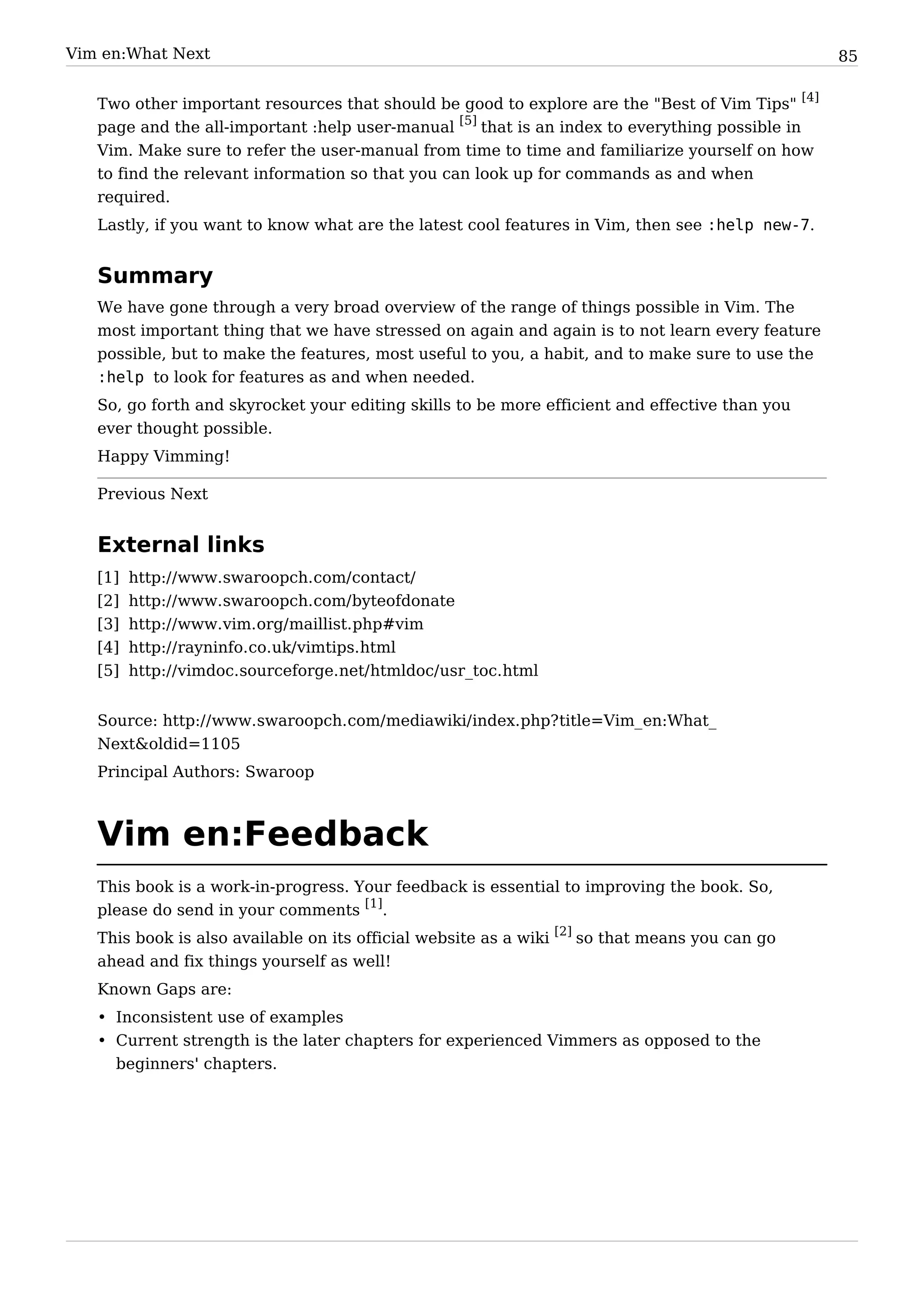 Vim en:What Next                                                                                  85


   Two other important resources that should be good to explore are the "Best of Vim Tips" [4]
   page and the all-important :help user-manual [5] that is an index to everything possible in
   Vim. Make sure to refer the user-manual from time to time and familiarize yourself on how
   to find the relevant information so that you can look up for commands as and when
   required.
   Lastly, if you want to know what are the latest cool features in Vim, then see :help new-7.


   Summary
   We have gone through a very broad overview of the range of things possible in Vim. The
   most important thing that we have stressed on again and again is to not learn every feature
   possible, but to make the features, most useful to you, a habit, and to make sure to use the
   :help to look for features as and when needed.
   So, go forth and skyrocket your editing skills to be more efficient and effective than you
   ever thought possible.
   Happy Vimming!

   Previous Next


   External links
   [1]   http:/ / www. swaroopch. com/ contact/
   [2]   http:/ / www. swaroopch. com/ byteofdonate
   [3]   http:/ / www. vim. org/ maillist. php#vim
   [4]   http:/ / rayninfo. co. uk/ vimtips. html
   [5]   http:/ / vimdoc. sourceforge. net/ htmldoc/ usr_toc. html


   Source: http:/ / www. swaroopch. com/ mediawiki/ index. php? title=Vim_ en:What_
   Next&oldid=1105
   Principal Authors: Swaroop



   Vim en:Feedback
   This book is a work-in-progress. Your feedback is essential to improving the book. So,
   please do send in your comments [1].
   This book is also available on its official website as a wiki [2] so that means you can go
   ahead and fix things yourself as well!
   Known Gaps are:
   • Inconsistent use of examples
   • Current strength is the later chapters for experienced Vimmers as opposed to the
     beginners' chapters.
 