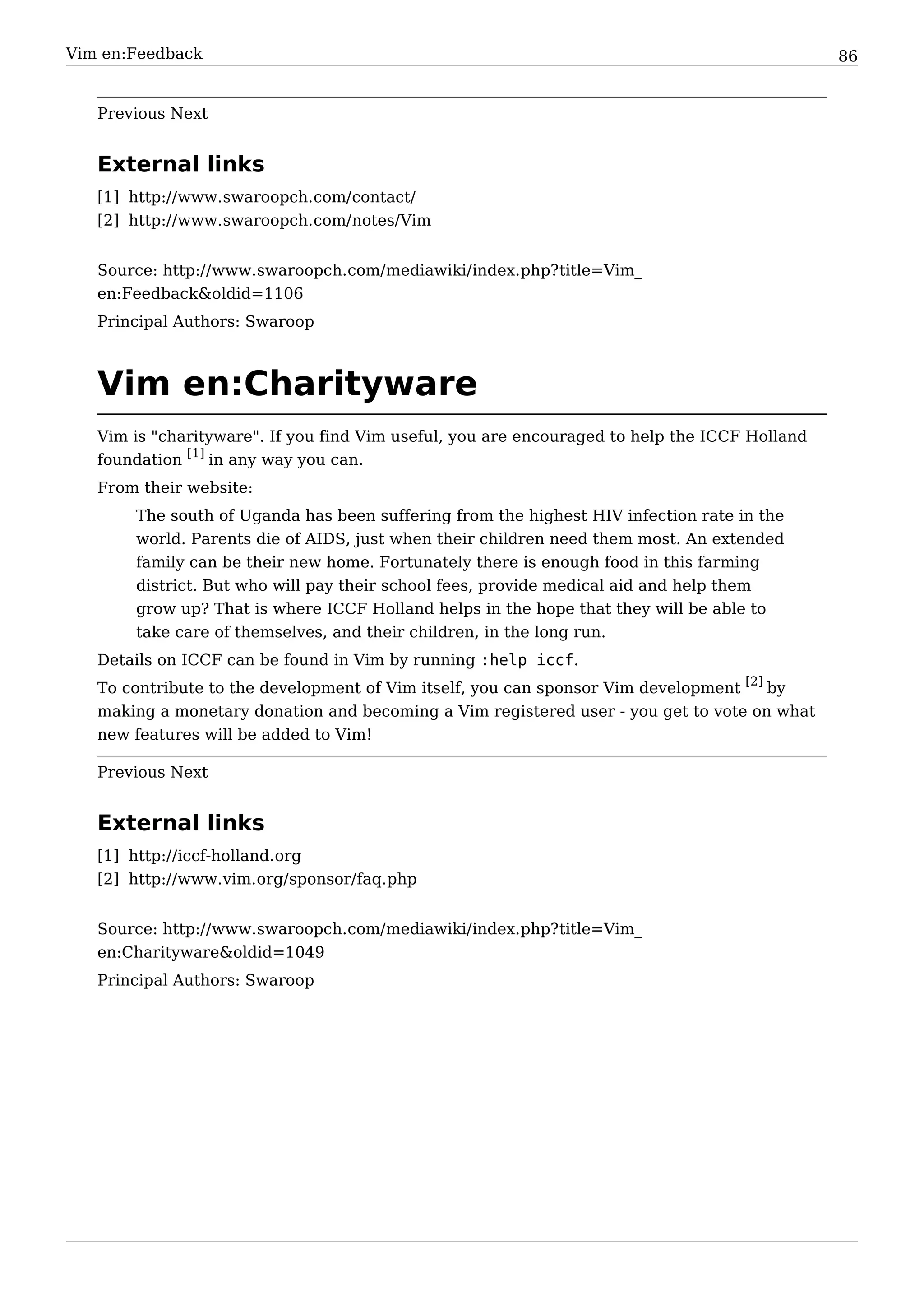 Vim en:Feedback                                                                                86


   Previous Next


   External links
   [1] http:/ / www. swaroopch. com/ contact/
   [2] http:/ / www. swaroopch. com/ notes/ Vim


   Source: http:/ / www. swaroopch. com/ mediawiki/ index. php? title=Vim_
   en:Feedback&oldid=1106
   Principal Authors: Swaroop



   Vim en:Charityware
   Vim is "charityware". If you find Vim useful, you are encouraged to help the ICCF Holland
   foundation [1] in any way you can.
   From their website:
        The south of Uganda has been suffering from the highest HIV infection rate in the
        world. Parents die of AIDS, just when their children need them most. An extended
        family can be their new home. Fortunately there is enough food in this farming
        district. But who will pay their school fees, provide medical aid and help them
        grow up? That is where ICCF Holland helps in the hope that they will be able to
        take care of themselves, and their children, in the long run.
   Details on ICCF can be found in Vim by running :help iccf.
   To contribute to the development of Vim itself, you can sponsor Vim development [2] by
   making a monetary donation and becoming a Vim registered user - you get to vote on what
   new features will be added to Vim!

   Previous Next


   External links
   [1] http:/ / iccf-holland. org
   [2] http:/ / www. vim. org/ sponsor/ faq. php


   Source: http:/ / www. swaroopch. com/ mediawiki/ index. php? title=Vim_
   en:Charityware&oldid=1049
   Principal Authors: Swaroop
 