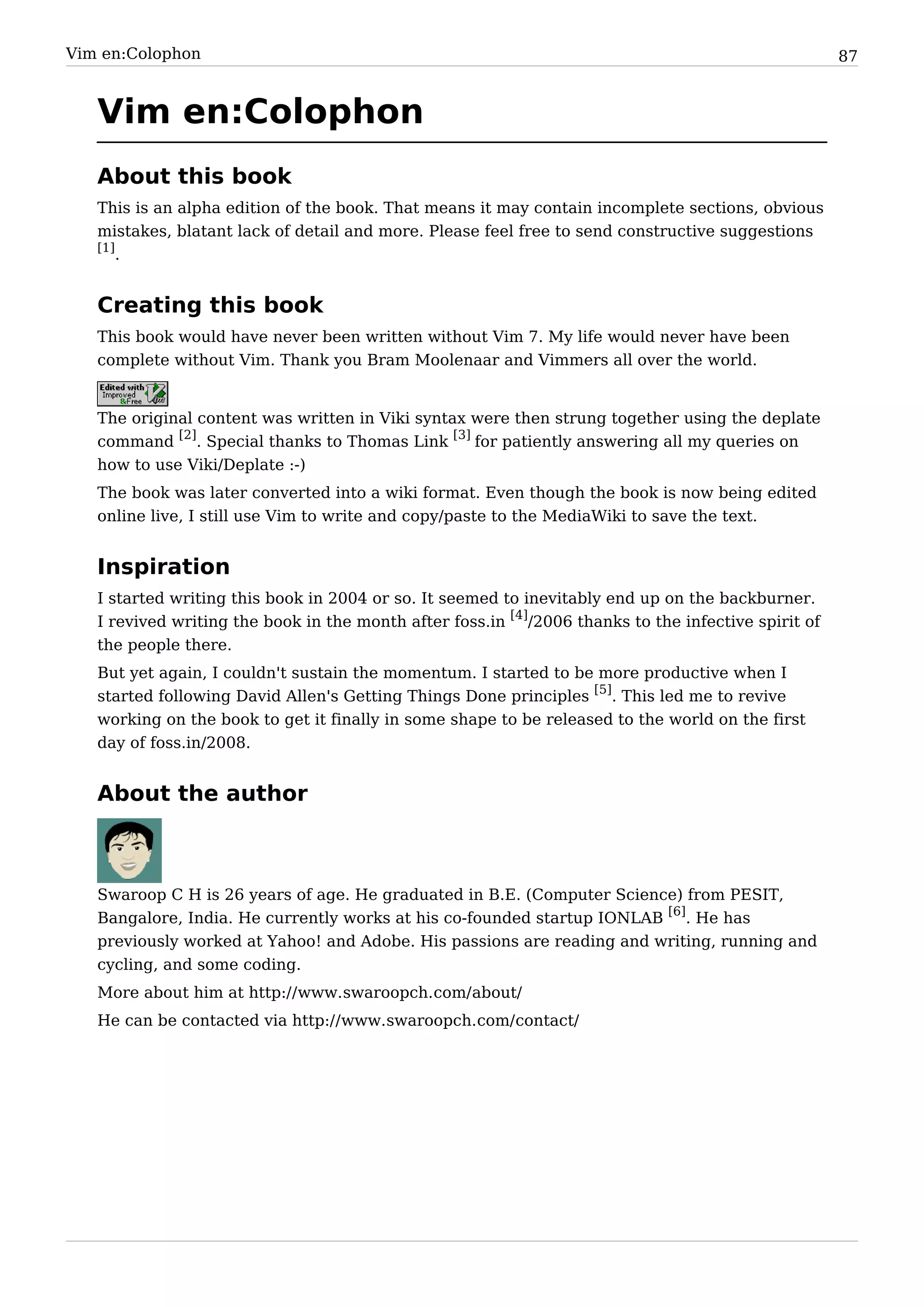 Vim en:Colophon                                                                                       87


   Vim en:Colophon
   About this book
   This is an alpha edition of the book. That means it may contain incomplete sections, obvious
   mistakes, blatant lack of detail and more. Please feel free to send constructive suggestions
   [1]
       .


   Creating this book
   This book would have never been written without Vim 7. My life would never have been
   complete without Vim. Thank you Bram Moolenaar and Vimmers all over the world.


   The original content was written in Viki syntax were then strung together using the deplate
   command [2]. Special thanks to Thomas Link [3] for patiently answering all my queries on
   how to use Viki/Deplate :-)
   The book was later converted into a wiki format. Even though the book is now being edited
   online live, I still use Vim to write and copy/paste to the MediaWiki to save the text.


   Inspiration
   I started writing this book in 2004 or so. It seemed to inevitably end up on the backburner.
   I revived writing the book in the month after foss.in [4]/2006 thanks to the infective spirit of
   the people there.
   But yet again, I couldn't sustain the momentum. I started to be more productive when I
   started following David Allen's Getting Things Done principles [5]. This led me to revive
   working on the book to get it finally in some shape to be released to the world on the first
   day of foss.in/2008.


   About the author



   Swaroop C H is 26 years of age. He graduated in B.E. (Computer Science) from PESIT,
   Bangalore, India. He currently works at his co-founded startup IONLAB [6]. He has
   previously worked at Yahoo! and Adobe. His passions are reading and writing, running and
   cycling, and some coding.
   More about him at http:/ / www. swaroopch. com/ about/
   He can be contacted via http:/ / www. swaroopch. com/ contact/
 
