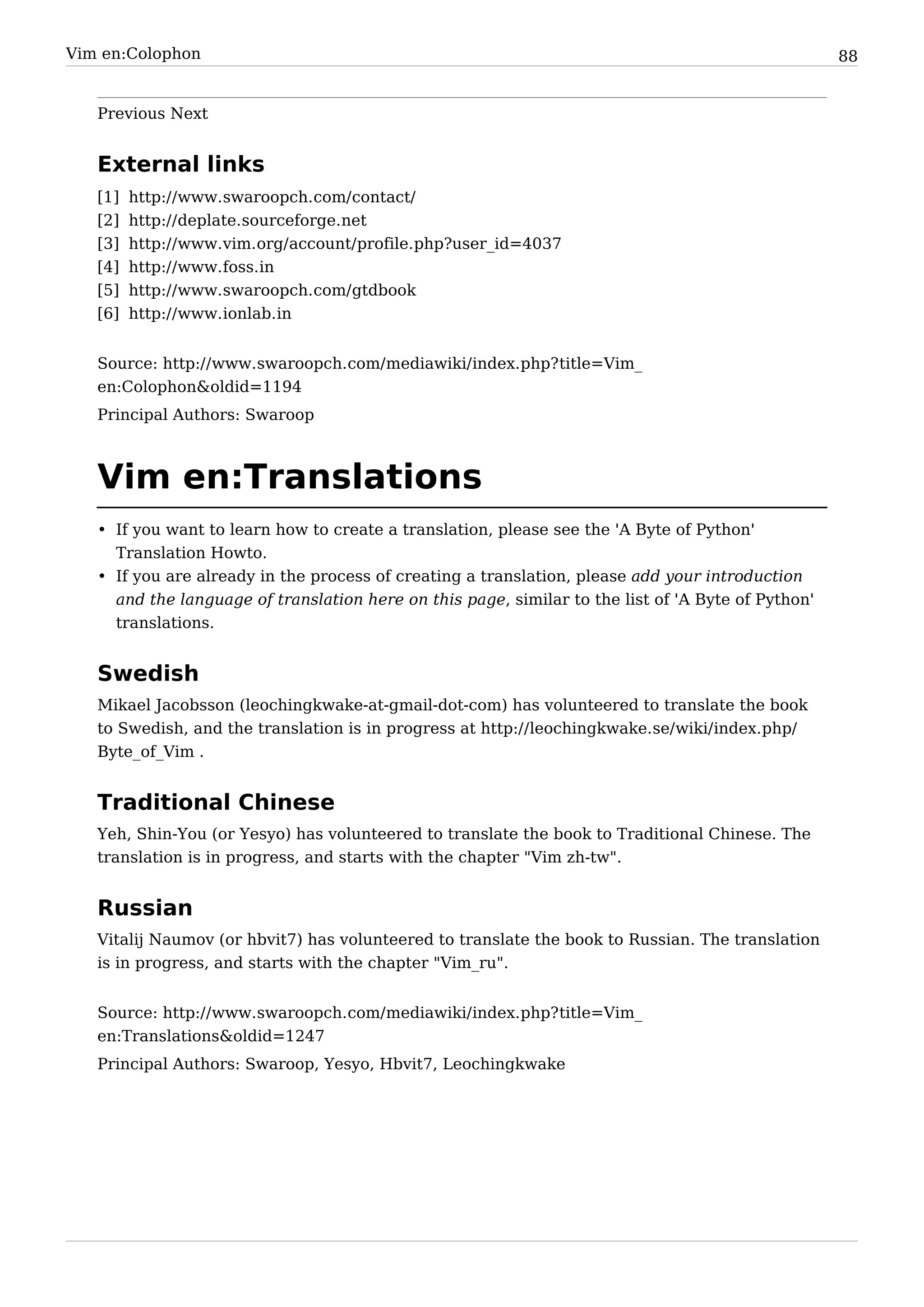 Vim en:Colophon                                                                                      88


   Previous Next


   External links
   [1]   http:/ / www. swaroopch. com/ contact/
   [2]   http:/ / deplate. sourceforge. net
   [3]   http:/ / www. vim. org/ account/ profile. php?user_id=4037
   [4]   http:/ / www. foss. in
   [5]   http:/ / www. swaroopch. com/ gtdbook
   [6]   http:/ / www. ionlab. in


   Source: http:/ / www. swaroopch. com/ mediawiki/ index. php? title=Vim_
   en:Colophon&oldid=1194
   Principal Authors: Swaroop



   Vim en:Translations
   • If you want to learn how to create a translation, please see the 'A Byte of Python'
     Translation Howto.
   • If you are already in the process of creating a translation, please add your introduction
     and the language of translation here on this page, similar to the list of 'A Byte of Python'
     translations.


   Swedish
   Mikael Jacobsson (leochingkwake-at-gmail-dot-com) has volunteered to translate the book
   to Swedish, and the translation is in progress at http:/ / leochingkwake. se/ wiki/ index. php/
   Byte_of_Vim .


   Traditional Chinese
   Yeh, Shin-You (or Yesyo) has volunteered to translate the book to Traditional Chinese. The
   translation is in progress, and starts with the chapter "Vim zh-tw".


   Russian
   Vitalij Naumov (or hbvit7) has volunteered to translate the book to Russian. The translation
   is in progress, and starts with the chapter "Vim_ru".


   Source: http:/ / www. swaroopch. com/ mediawiki/ index. php? title=Vim_
   en:Translations&oldid=1247
   Principal Authors: Swaroop, Yesyo, Hbvit7, Leochingkwake
 