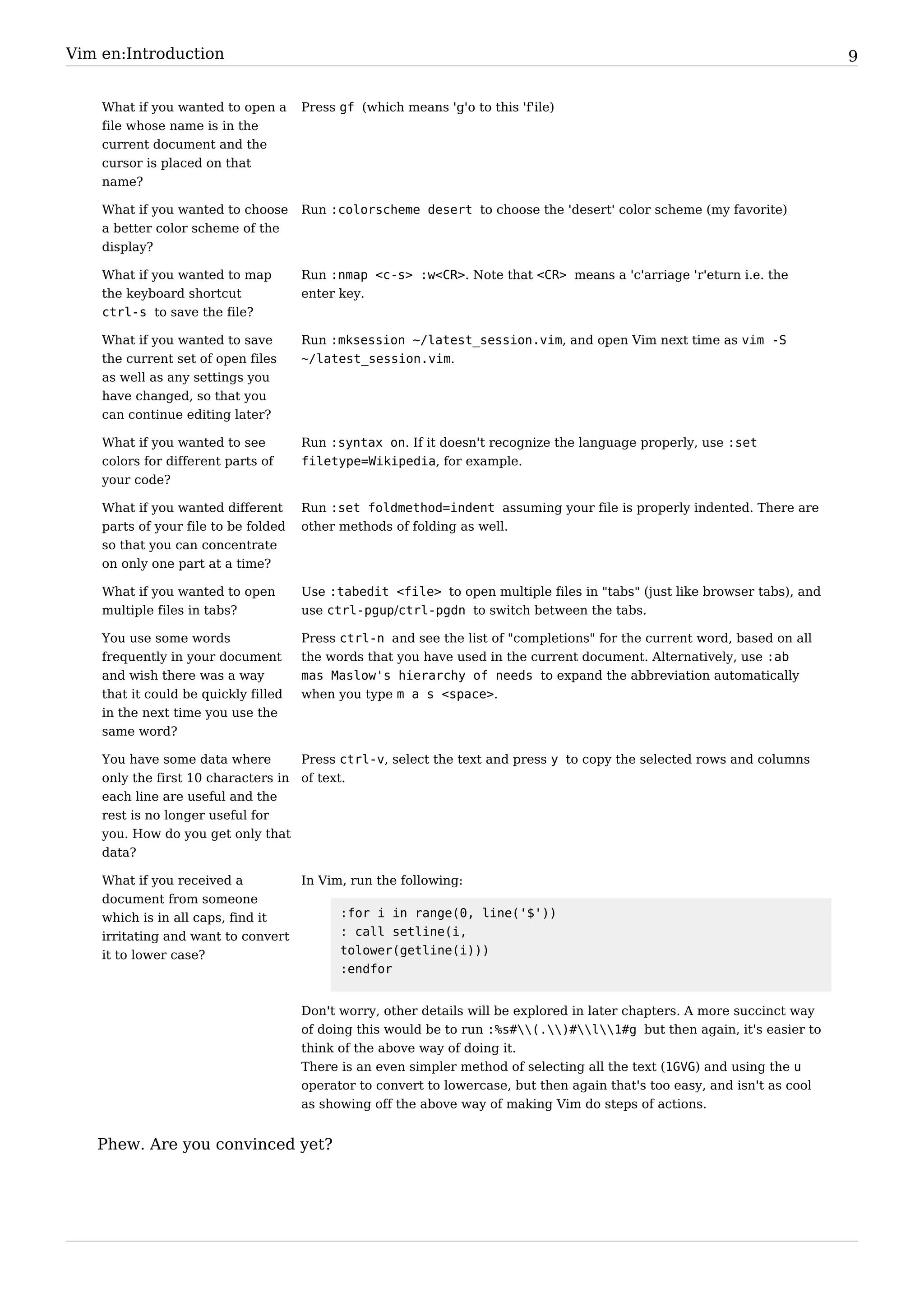 Vim en:Introduction                                                                                                         9


    What if you wanted to open a      Press gf (which means 'g'o to this 'f'ile)
    file whose name is in the
    current document and the
    cursor is placed on that
    name?

    What if you wanted to choose      Run :colorscheme desert to choose the 'desert' color scheme (my favorite)
    a better color scheme of the
    display?

    What if you wanted to map         Run :nmap <c-s> :w<CR>. Note that <CR> means a 'c'arriage 'r'eturn i.e. the
    the keyboard shortcut             enter key.
    ctrl-s to save the file?

    What if you wanted to save        Run :mksession ~/latest_session.vim, and open Vim next time as vim -S
    the current set of open files     ~/latest_session.vim.
    as well as any settings you
    have changed, so that you
    can continue editing later?

    What if you wanted to see         Run :syntax on. If it doesn't recognize the language properly, use :set
    colors for different parts of     filetype=Wikipedia, for example.
    your code?

    What if you wanted different      Run :set foldmethod=indent assuming your file is properly indented. There are
    parts of your file to be folded   other methods of folding as well.
    so that you can concentrate
    on only one part at a time?

    What if you wanted to open        Use :tabedit <file> to open multiple files in "tabs" (just like browser tabs), and
    multiple files in tabs?           use ctrl-pgup/ctrl-pgdn to switch between the tabs.

    You use some words                Press ctrl-n and see the list of "completions" for the current word, based on all
    frequently in your document       the words that you have used in the current document. Alternatively, use :ab
    and wish there was a way          mas Maslow's hierarchy of needs to expand the abbreviation automatically
    that it could be quickly filled   when you type m a s <space>.
    in the next time you use the
    same word?

    You have some data where        Press ctrl-v, select the text and press y to copy the selected rows and columns
    only the first 10 characters in of text.
    each line are useful and the
    rest is no longer useful for
    you. How do you get only that
    data?

    What if you received a         In Vim, run the following:
    document from someone
    which is in all caps, find it        :for i in range(0, line('$'))
    irritating and want to convert       : call setline(i,
    it to lower case?                    tolower(getline(i)))
                                         :endfor


                                      Don't worry, other details will be explored in later chapters. A more succinct way
                                      of doing this would be to run :%s#(.)#l1#g but then again, it's easier to
                                      think of the above way of doing it.
                                      There is an even simpler method of selecting all the text (1GVG) and using the u
                                      operator to convert to lowercase, but then again that's too easy, and isn't as cool
                                      as showing off the above way of making Vim do steps of actions.


   Phew. Are you convinced yet?
 