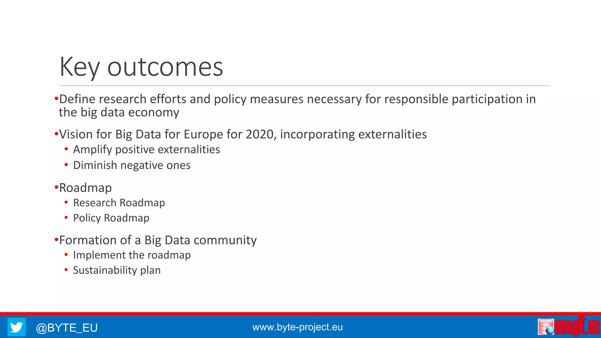 Key outcomes 
•Define research efforts and policy measures necessary for responsible participation in 
the big data economy 
•Vision for Big Data for Europe for 2020, incorporating externalities 
• Amplify positive externalities 
• Diminish negative ones 
•Roadmap 
• Research Roadmap 
• Policy Roadmap 
•Formation of a Big Data community 
• Implement the roadmap 
• Sustainability plan 
@BYTE_EU www.byte-project.eu 
 