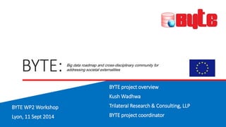 BYTE: 
Big data roadmap and cross-disciplinary community for 
addressing societal externalities 
BYTE project overview 
Kush Wadhwa 
Trilateral Research & Consulting, LLP 
BYTE project coordinator 
BYTE WP2 Workshop 
Lyon, 11 Sept 2014 
 