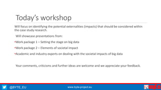 Today’s workshop 
Will focus on identifying the potential externalities (impacts) that should be considered within 
the case study research. 
Will showcase presentations from: 
•Work package 1 – Setting the stage on big data 
•Work package 2 – Elements of societal impact 
•Academic and industry experts on dealing with the societal impacts of big data 
Your comments, criticisms and further ideas are welcome and we appreciate your feedback. 
@BYTE_EU www.byte-project.eu 
 