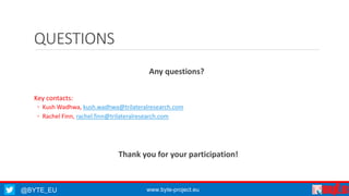 QUESTIONS 
Any questions? 
Key contacts: 
◦ Kush Wadhwa, kush.wadhwa@trilateralresearch.com 
◦ Rachel Finn, rachel.finn@trilateralresearch.com 
Thank you for your participation! 
@BYTE_EU www.byte-project.eu 
