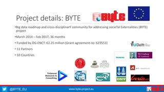 Project details: BYTE 
•Big data roadmap and cross-disciplinarY community for addressing socieTal Externalities (BYTE) 
project 
•March 2014 – Feb 2017; 36 months 
• Funded by DG-CNCT: €2.25 million (Grant agreement no: 619551) 
• 11 Partners 
• 10 Countries 
@BYTE_EU www.byte-project.eu 
 