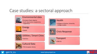 Case studies: a sectoral approach 
Environmental data 
• European Space Agency 
• Earth observation programme, 
Copernicus 
Energy 
• Statoil 
Utilities / Smart Cities 
• Siemens 
Cultural Data 
• The European Library 
@BYTE_EU www.byte-project.eu 
Health 
•GOSgene Initiative, University 
College London 
Crisis Response 
Transport 
•DNV GL 
 