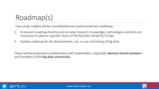 Roadmap(s) 
Case study insights will be consolidated and used to build two roadmaps: 
1. A research roadmap that focuses on what research, knowledge, technologies and skills are 
necessary to capture a greater share of the big data market by Europe 
2. A policy roadmap for the development, use, re-use and linking of big data 
These will be produced in collaboration with stakeholders, especially advisory board members 
and members of the big data community. 
@BYTE_EU www.byte-project.eu 
 