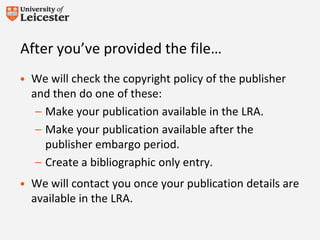 After you’ve provided the file…
• We will check the copyright policy of the publisher
and then do one of these:
– Make your publication available in the LRA.
– Make your publication available after the
publisher embargo period.
– Create a bibliographic only entry.
• We will contact you once your publication details are
available in the LRA.
 