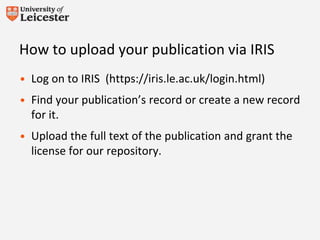 How to upload your publication via IRIS
• Log on to IRIS (https://iris.le.ac.uk/login.html)
• Find your publication’s record or create a new record
for it.
• Upload the full text of the publication and grant the
license for our repository.
 