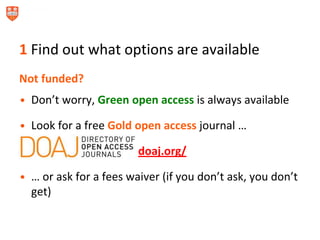 1 Find out what options are available
Not funded?
• Don’t worry, Green open access is always available
• Look for a free Gold open access journal …
doaj.org/
• … or ask for a fees waiver (if you don’t ask, you don’t
get)
 