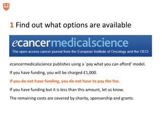 1 Find out what options are available
ecancermedicalscience publishes using a `pay what you can afford’ model.
If you have funding, you will be charged £1,000.
If you do not have funding, you do not have to pay the fee.
If you have funding but it is less than this amount, let us know.
The remaining costs are covered by charity, sponsorship and grants.
 
