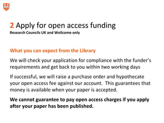 2 Apply for open access funding
Research Councils UK and Wellcome only
What you can expect from the Library
We will check your application for compliance with the funder’s
requirements and get back to you within two working days
If successful, we will raise a purchase order and hypothecate
your open access fee against our account. This guarantees that
money is available when your paper is accepted.
We cannot guarantee to pay open access charges if you apply
after your paper has been published.
 