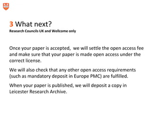 3 What next?
Research Councils UK and Wellcome only
Once your paper is accepted, we will settle the open access fee
and make sure that your paper is made open access under the
correct license.
We will also check that any other open access requirements
(such as mandatory deposit in Europe PMC) are fulfilled.
When your paper is published, we will deposit a copy in
Leicester Research Archive.
 