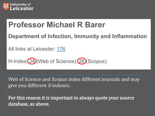 Professor Michael R Barer
Department of Infection, Immunity and Inflammation
All links at Leicester: 176
H-Index: 24 (Web of Science); 26 (Scopus)
Web of Science and Scopus index different journals and may
give you different h-indexes.
For this reason it is important to always quote your source
database, as above.
 