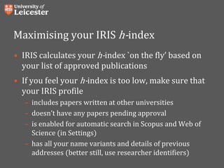 Maximising your IRIS h-index
• IRIS calculates your h-index `on the fly’ based on
your list of approved publications
• If you feel your h-index is too low, make sure that
your IRIS profile
– includes papers written at other universities
– doesn’t have any papers pending approval
– is enabled for automatic search in Scopus and Web of
Science (in Settings)
– has all your name variants and details of previous
addresses (better still, use researcher identifiers)
 