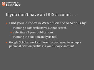 If you don’t have an IRIS account …
• Find your h-index in Web of Science or Scopus by
– running a comprehensive author search
– selecting all your publications
– running the citation analysis tool
• Google Scholar works differently: you need to set up a
personal citation profile via your Google account
 