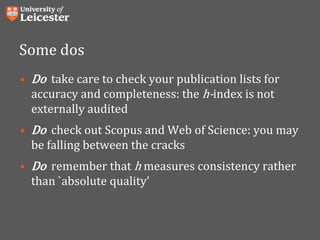Some dos
• Do take care to check your publication lists for
accuracy and completeness: the h-index is not
externally audited
• Do check out Scopus and Web of Science: you may
be falling between the cracks
• Do remember that h measures consistency rather
than `absolute quality’
 
