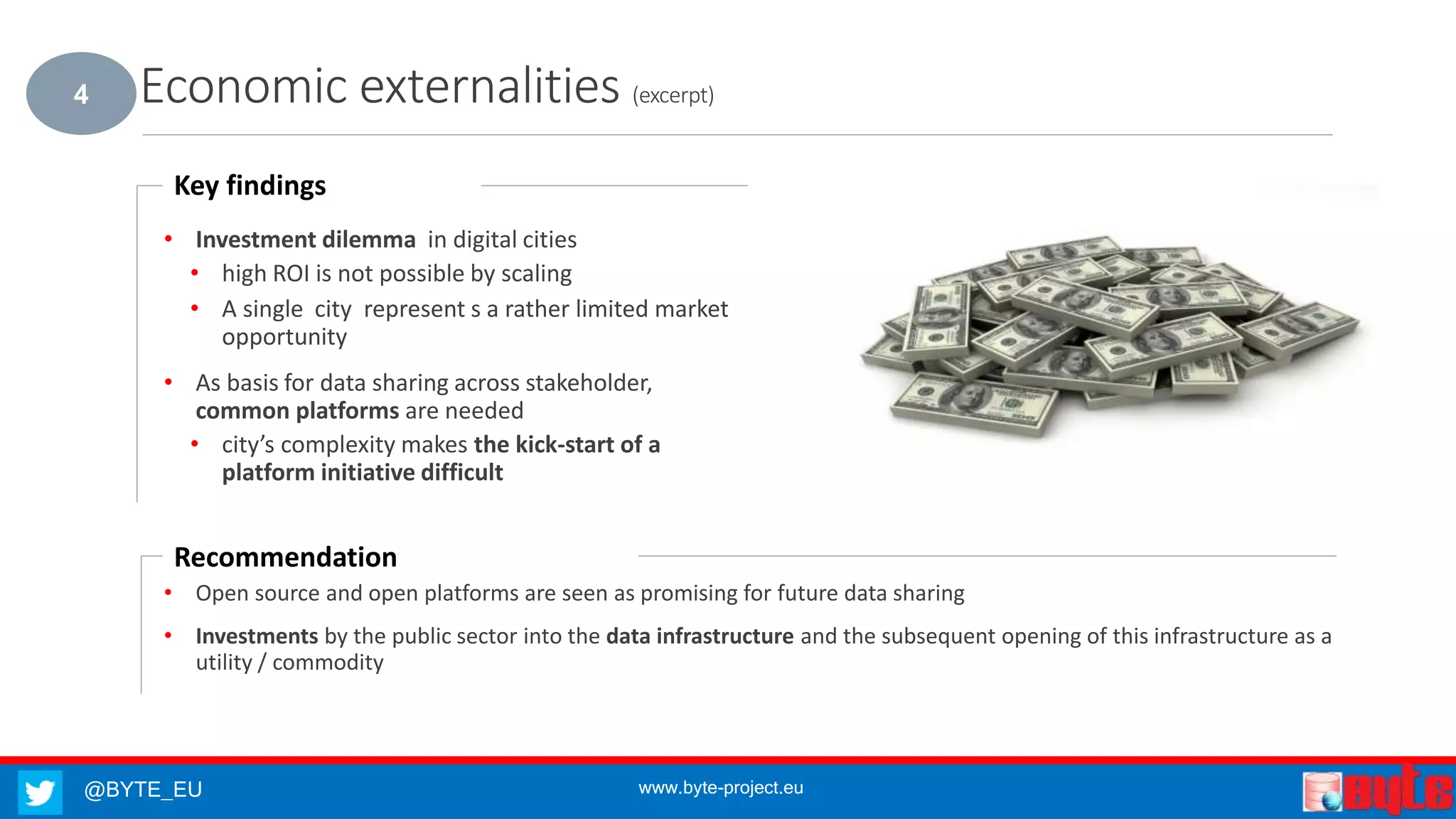 @BYTE_EU www.byte-project.eu
Economic externalities (excerpt)
• Investment dilemma in digital cities
• high ROI is not possible by scaling
• A single city represent s a rather limited market
opportunity
• As basis for data sharing across stakeholder,
common platforms are needed
• city’s complexity makes the kick-start of a
platform initiative difficult
Key findings
• Open source and open platforms are seen as promising for future data sharing
• Investments by the public sector into the data infrastructure and the subsequent opening of this infrastructure as a
utility / commodity
Recommendation
4
 
