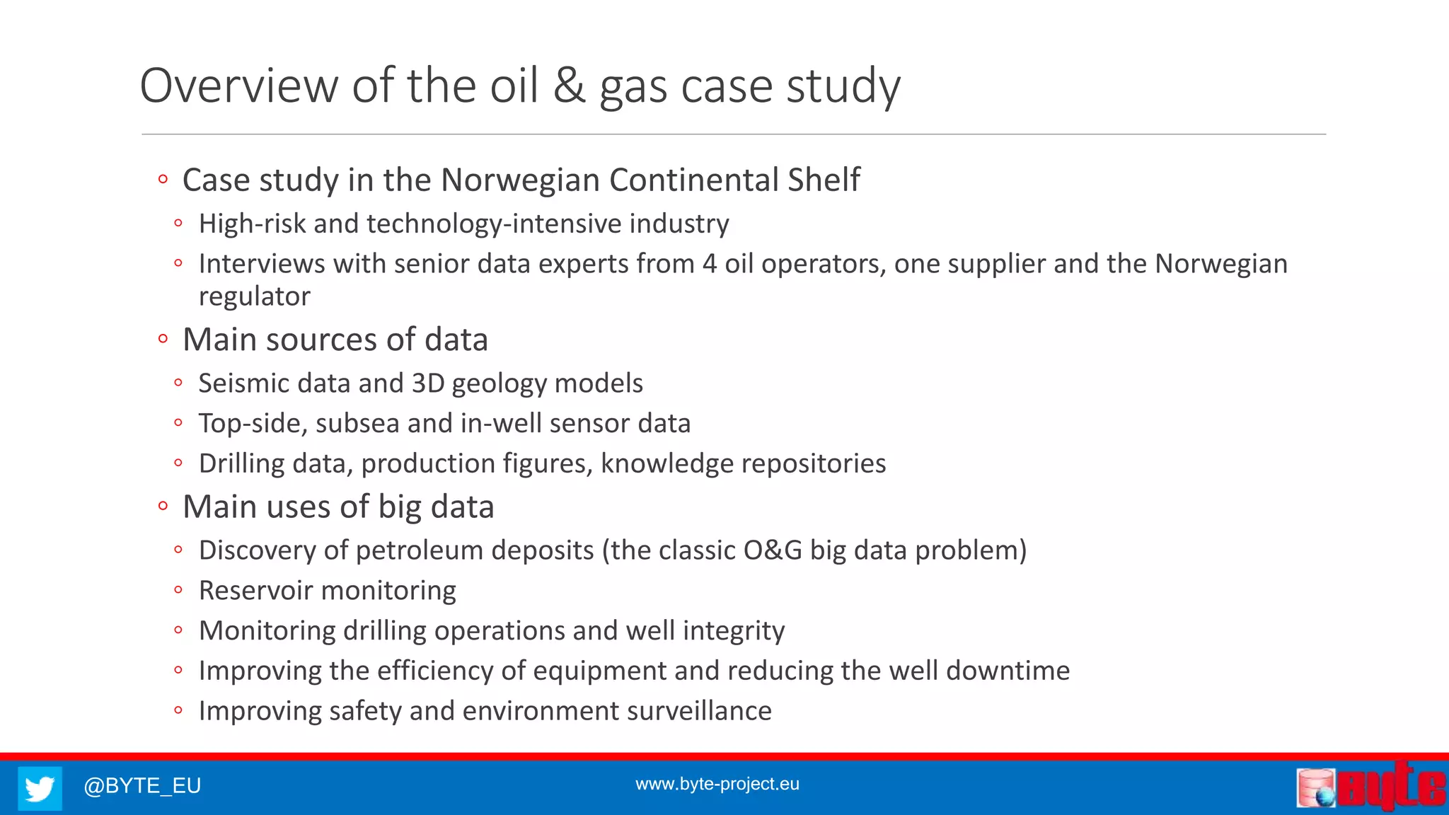 @BYTE_EU www.byte-project.eu
Overview of the oil & gas case study
◦ Case study in the Norwegian Continental Shelf
◦ High-risk and technology-intensive industry
◦ Interviews with senior data experts from 4 oil operators, one supplier and the Norwegian
regulator
◦ Main sources of data
◦ Seismic data and 3D geology models
◦ Top-side, subsea and in-well sensor data
◦ Drilling data, production figures, knowledge repositories
◦ Main uses of big data
◦ Discovery of petroleum deposits (the classic O&G big data problem)
◦ Reservoir monitoring
◦ Monitoring drilling operations and well integrity
◦ Improving the efficiency of equipment and reducing the well downtime
◦ Improving safety and environment surveillance
 
