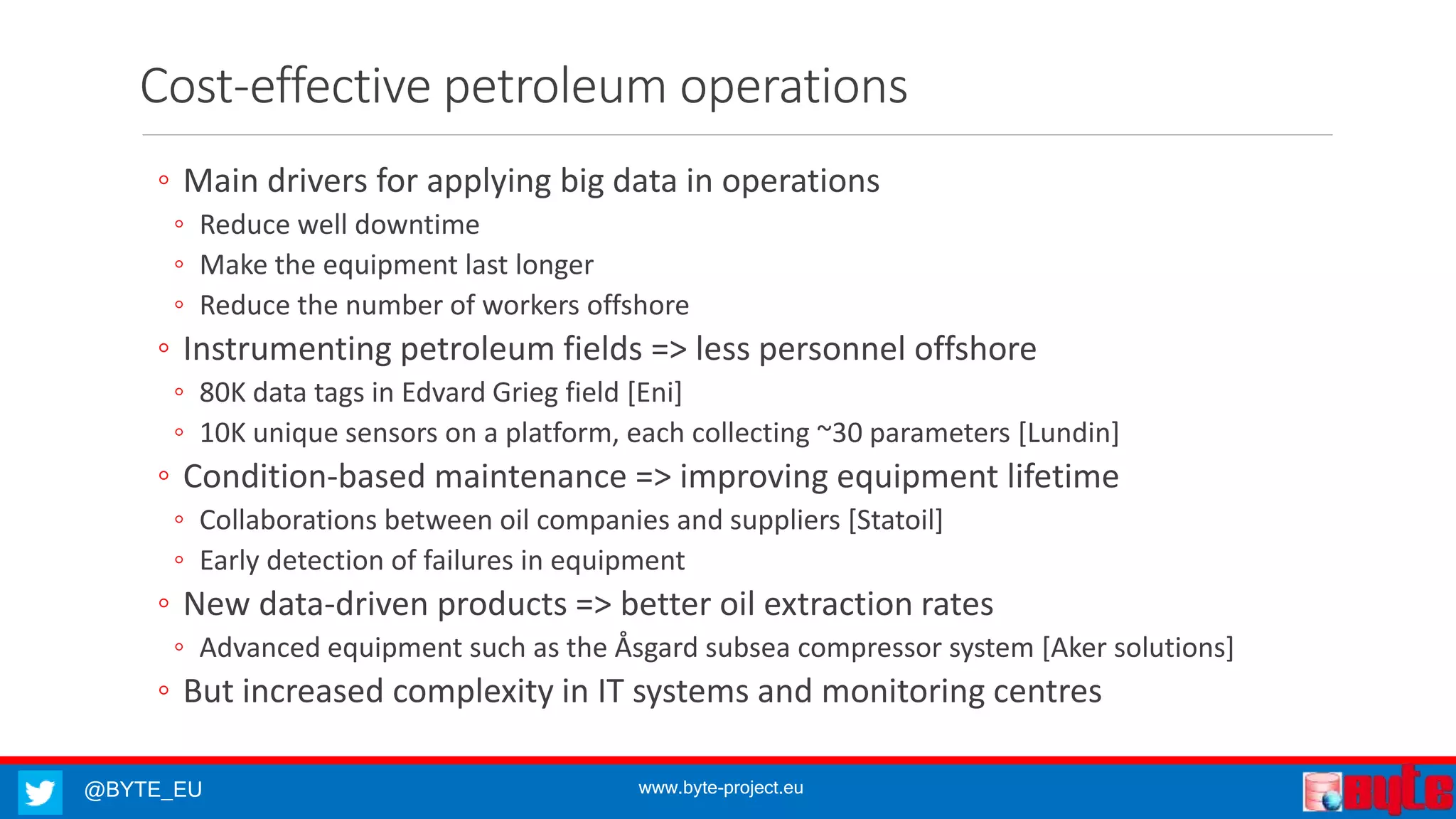 @BYTE_EU www.byte-project.eu
Cost-effective petroleum operations
◦ Main drivers for applying big data in operations
◦ Reduce well downtime
◦ Make the equipment last longer
◦ Reduce the number of workers offshore
◦ Instrumenting petroleum fields => less personnel offshore
◦ 80K data tags in Edvard Grieg field [Eni]
◦ 10K unique sensors on a platform, each collecting ~30 parameters [Lundin]
◦ Condition-based maintenance => improving equipment lifetime
◦ Collaborations between oil companies and suppliers [Statoil]
◦ Early detection of failures in equipment
◦ New data-driven products => better oil extraction rates
◦ Advanced equipment such as the Åsgard subsea compressor system [Aker solutions]
◦ But increased complexity in IT systems and monitoring centres
 