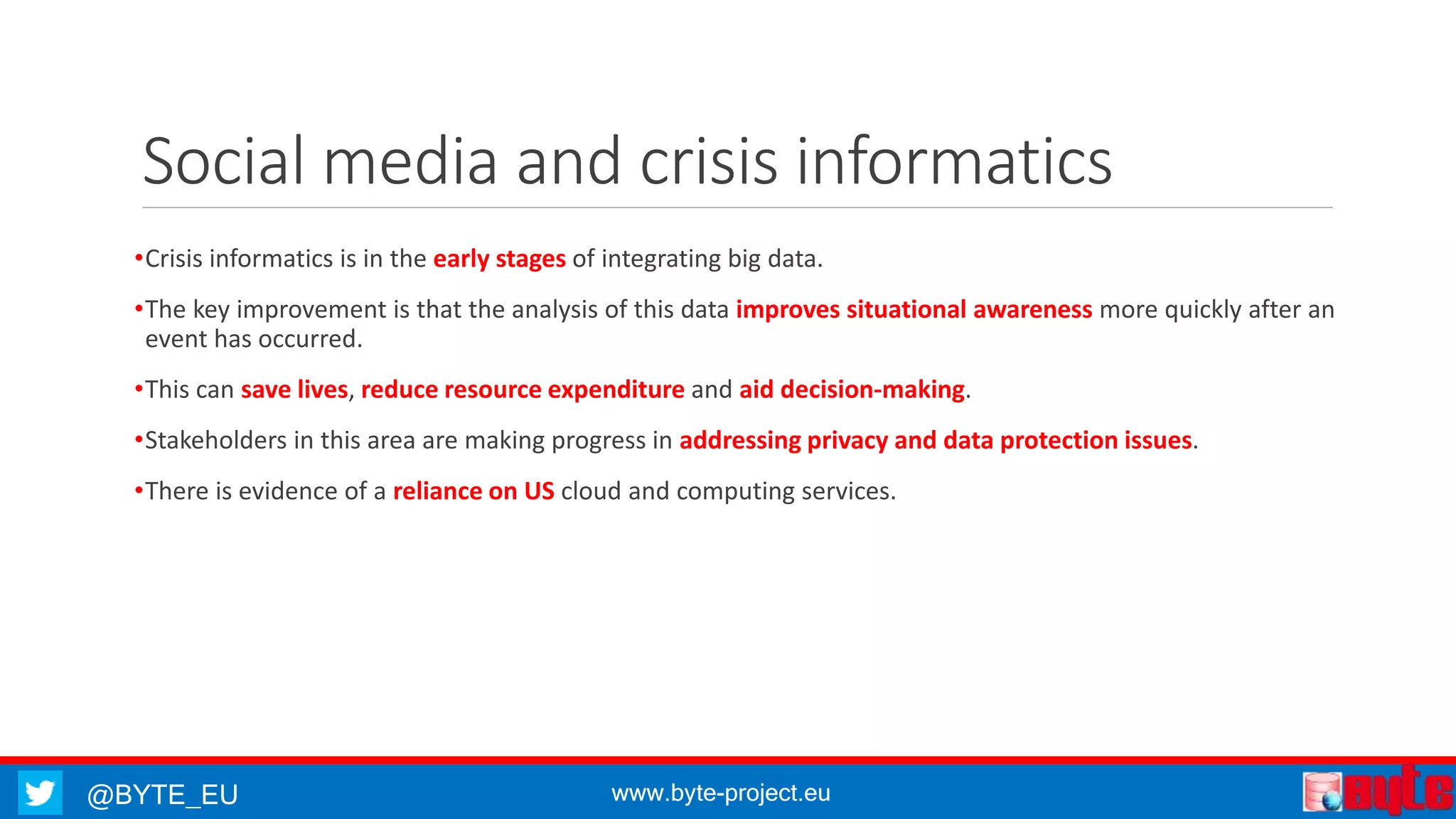@BYTE_EU www.byte-project.eu
Social media and crisis informatics
•Crisis informatics is in the early stages of integrating big data.
•The key improvement is that the analysis of this data improves situational awareness more quickly after an
event has occurred.
•This can save lives, reduce resource expenditure and aid decision-making.
•Stakeholders in this area are making progress in addressing privacy and data protection issues.
•There is evidence of a reliance on US cloud and computing services.
 