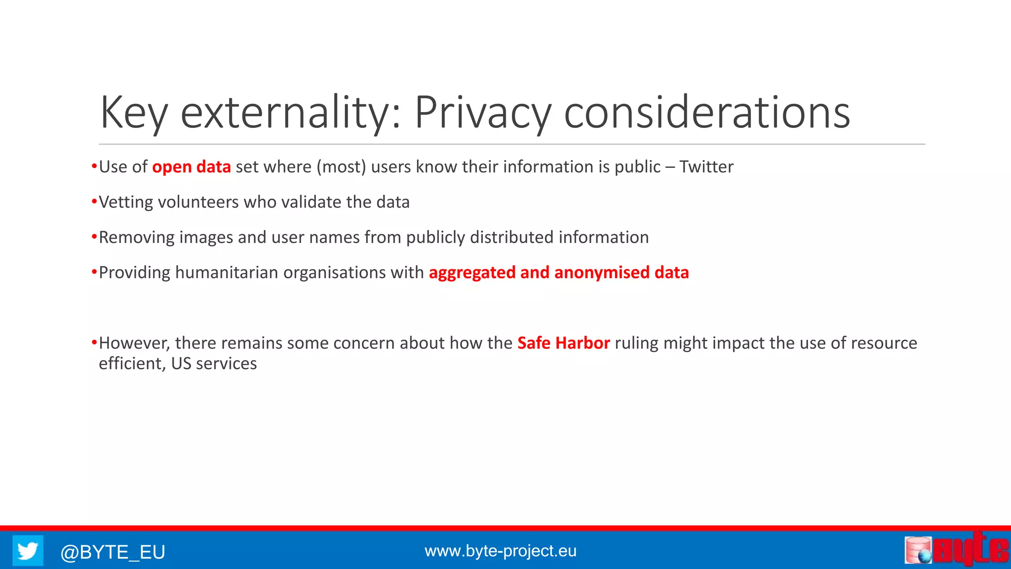 @BYTE_EU www.byte-project.eu
Key externality: Privacy considerations
•Use of open data set where (most) users know their information is public – Twitter
•Vetting volunteers who validate the data
•Removing images and user names from publicly distributed information
•Providing humanitarian organisations with aggregated and anonymised data
•However, there remains some concern about how the Safe Harbor ruling might impact the use of resource
efficient, US services
 