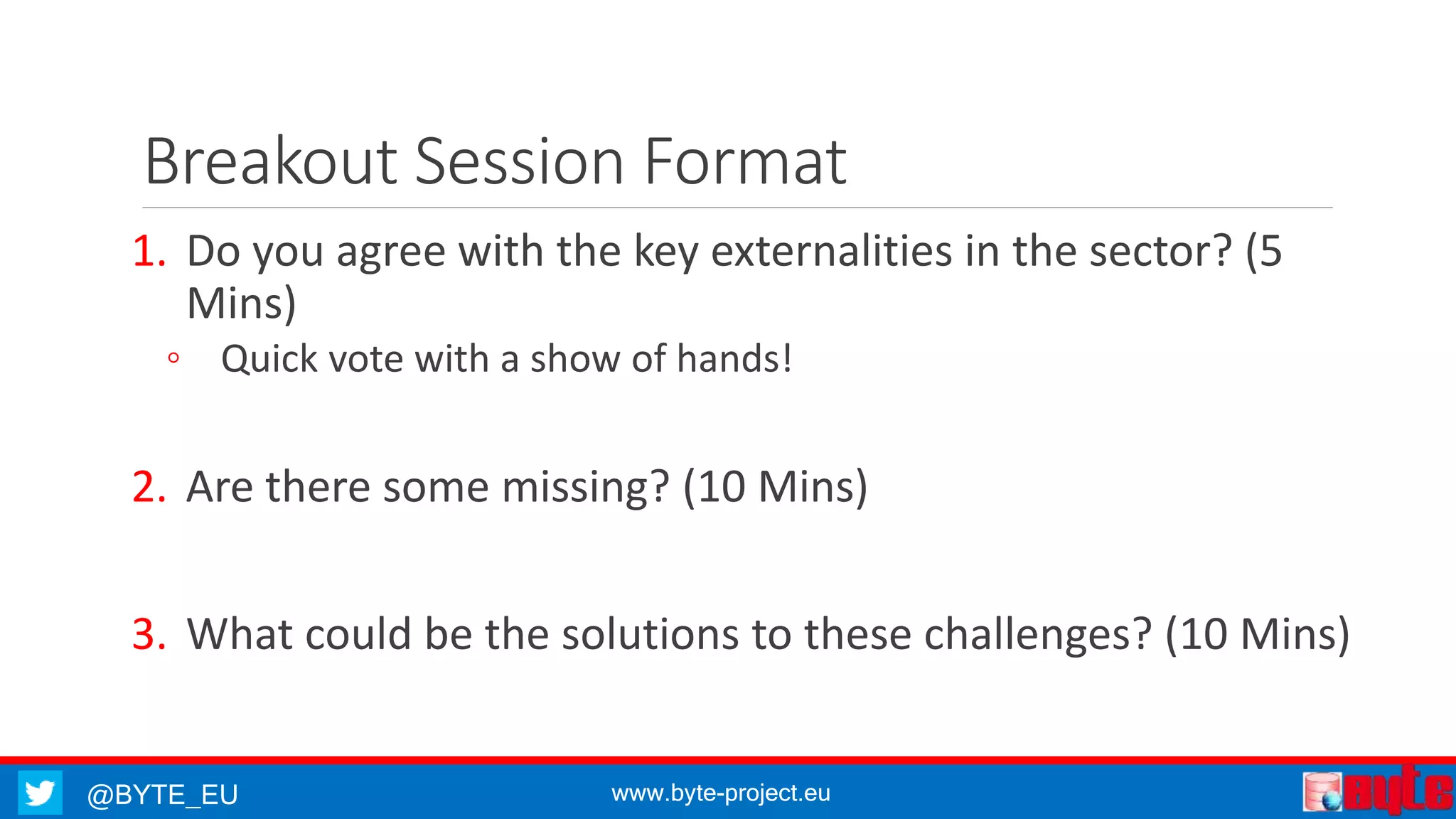 @BYTE_EU www.byte-project.eu
Breakout Session Format
1. Do you agree with the key externalities in the sector? (5
Mins)
◦ Quick vote with a show of hands!
2. Are there some missing? (10 Mins)
3. What could be the solutions to these challenges? (10 Mins)
 
