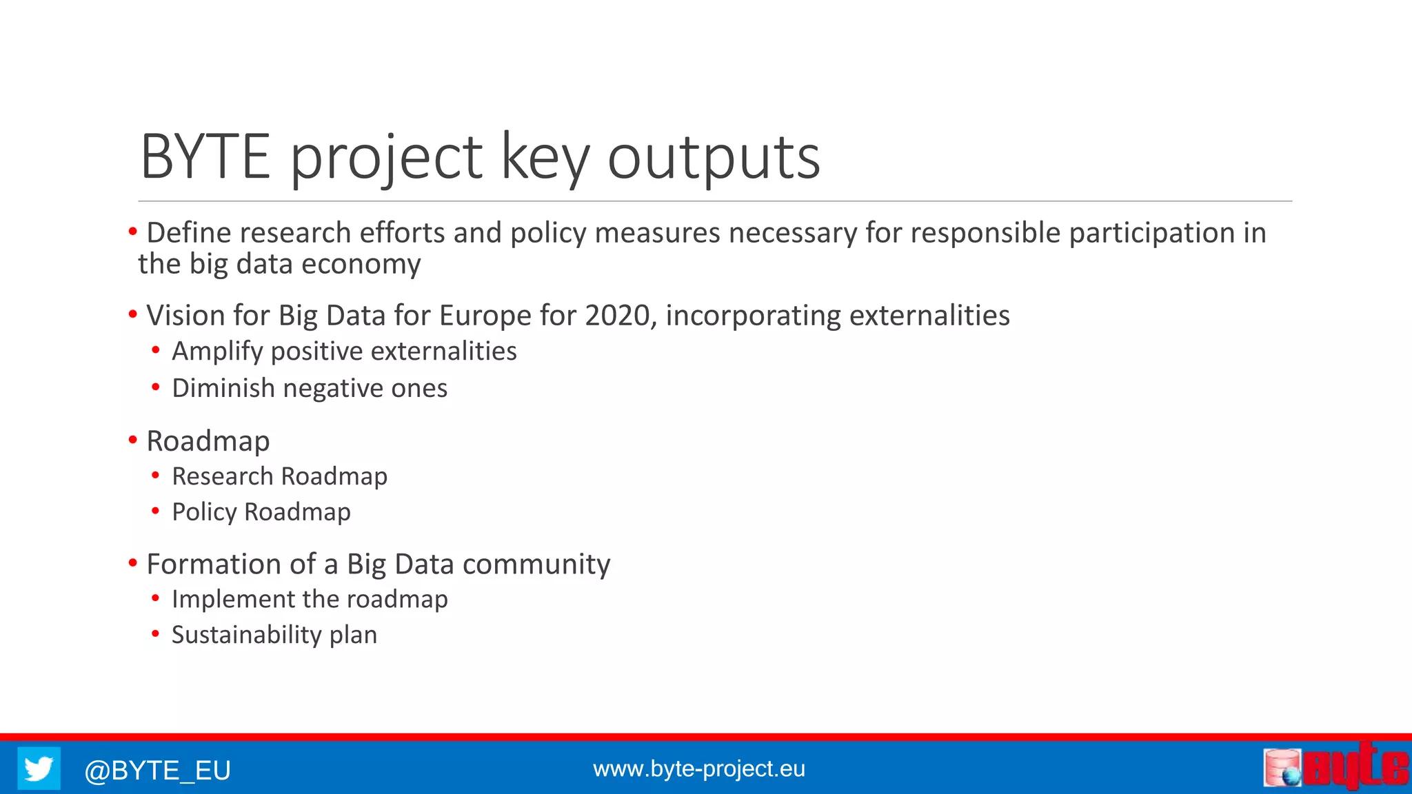 @BYTE_EU www.byte-project.eu
BYTE project key outputs
• Define research efforts and policy measures necessary for responsible participation in
the big data economy
• Vision for Big Data for Europe for 2020, incorporating externalities
• Amplify positive externalities
• Diminish negative ones
• Roadmap
• Research Roadmap
• Policy Roadmap
• Formation of a Big Data community
• Implement the roadmap
• Sustainability plan
 