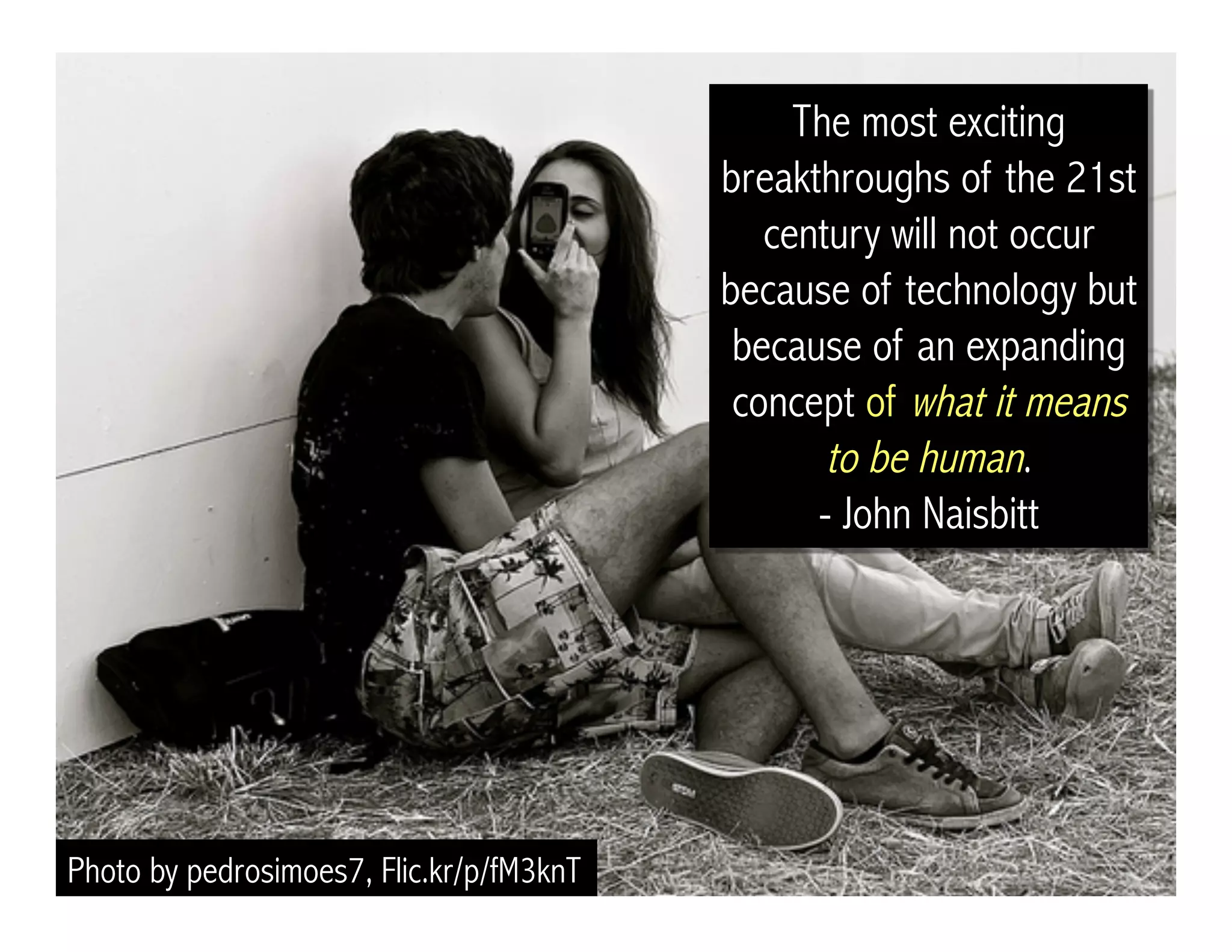 Photo by pedrosimoes7, Flic.kr/p/fM3knT
The most exciting
breakthroughs of the 21st
century will not occur
because of technology but
because of an expanding
concept of what it means
to be human.
- John Naisbitt
 