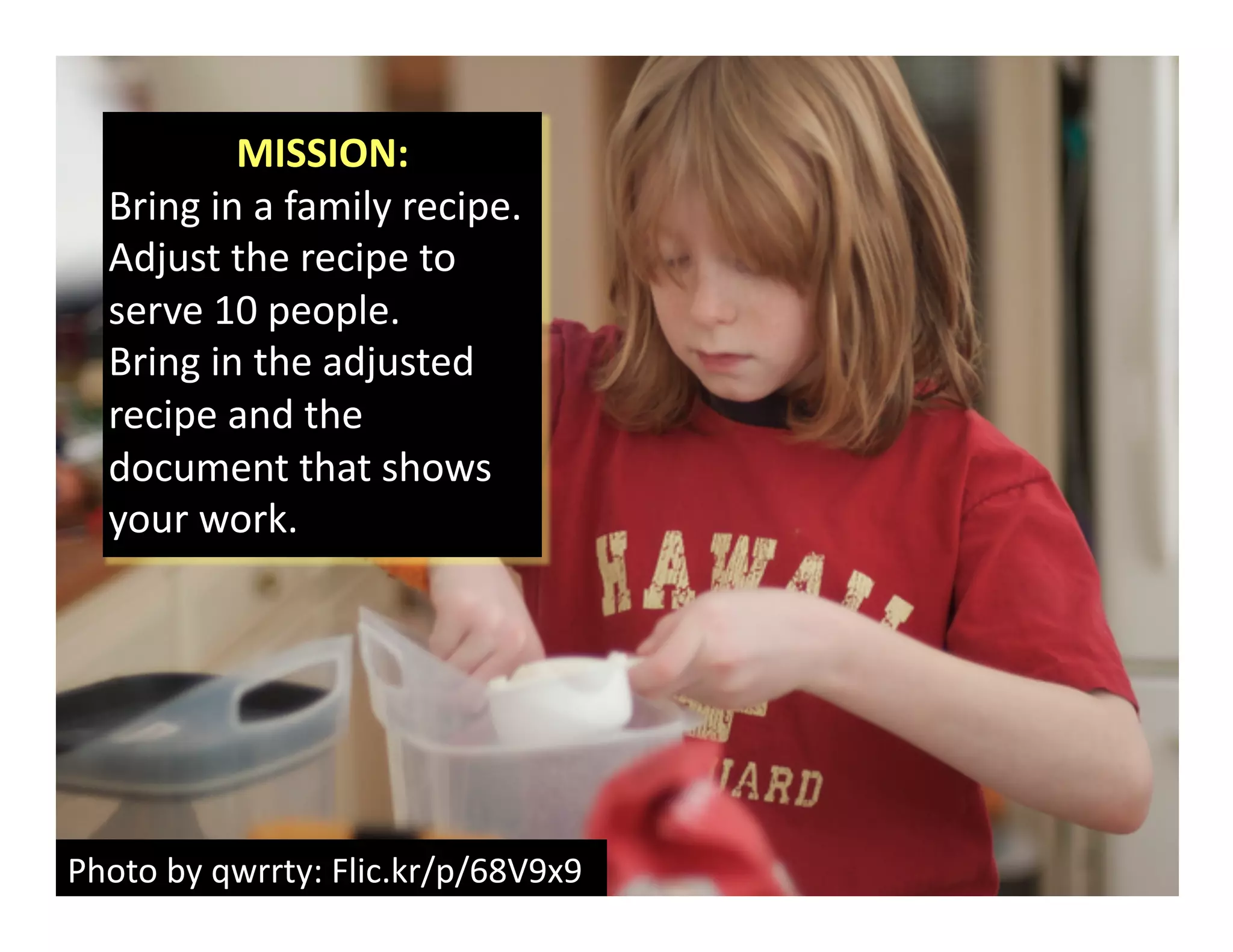 Photo	
  by	
  qwrrty:	
  Flic.kr/p/68V9x9	
  
MISSION:	
  	
  
Bring	
  in	
  a	
  family	
  recipe.	
  
Adjust	
  the	
  recipe	
  to	
  
serve	
  10	
  people.	
  
Bring	
  in	
  the	
  adjusted	
  
recipe	
  and	
  the	
  
document	
  that	
  shows	
  
your	
  work.	
  
 