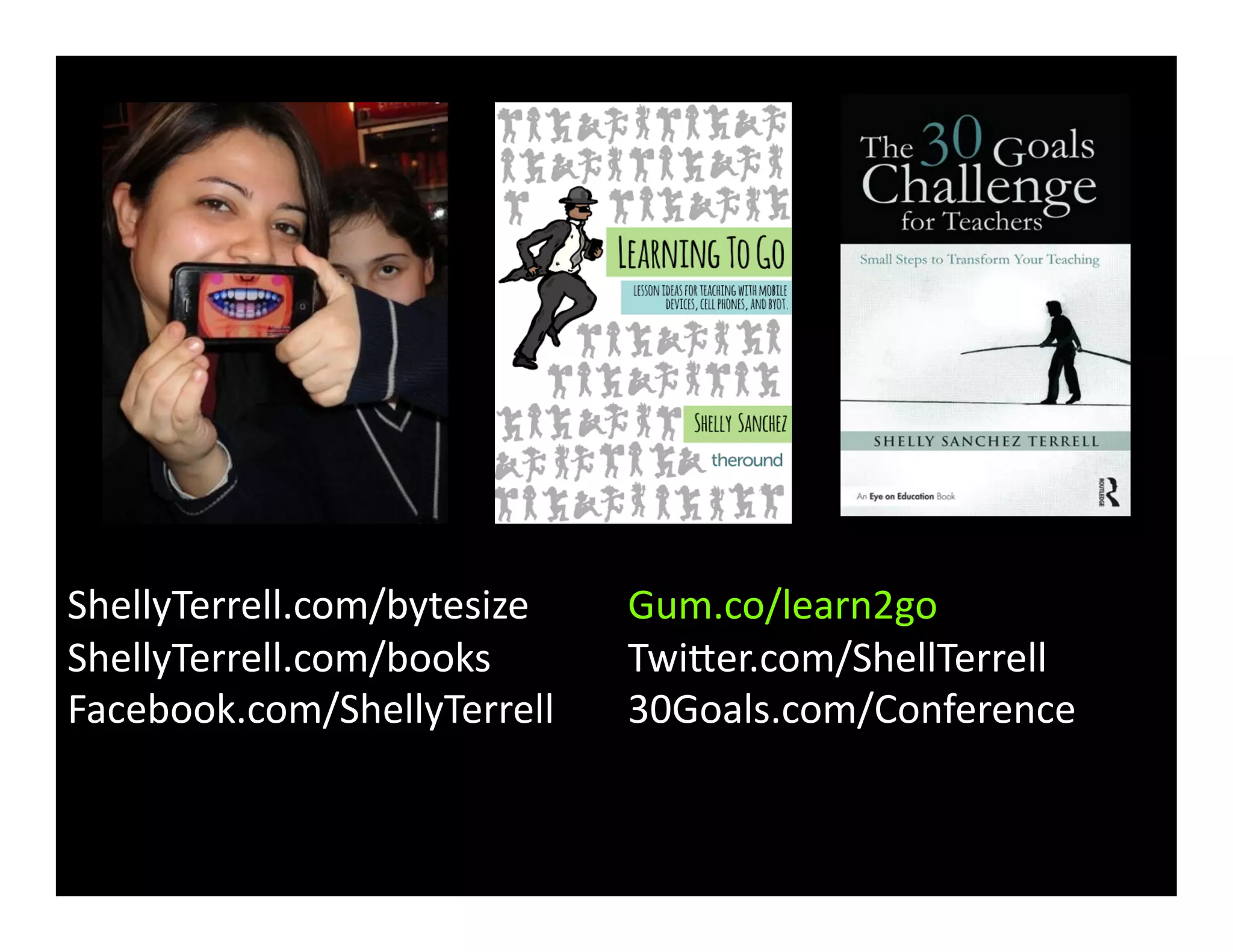ShellyTerrell.com/bytesize	
  	
  	
   Gum.co/learn2go	
   	
  
ShellyTerrell.com/books	
   	
   Twicer.com/ShellTerrell	
  	
  
Facebook.com/ShellyTerrell	
   30Goals.com/Conference	
  	
   	
  
	
   	
  	
  
 