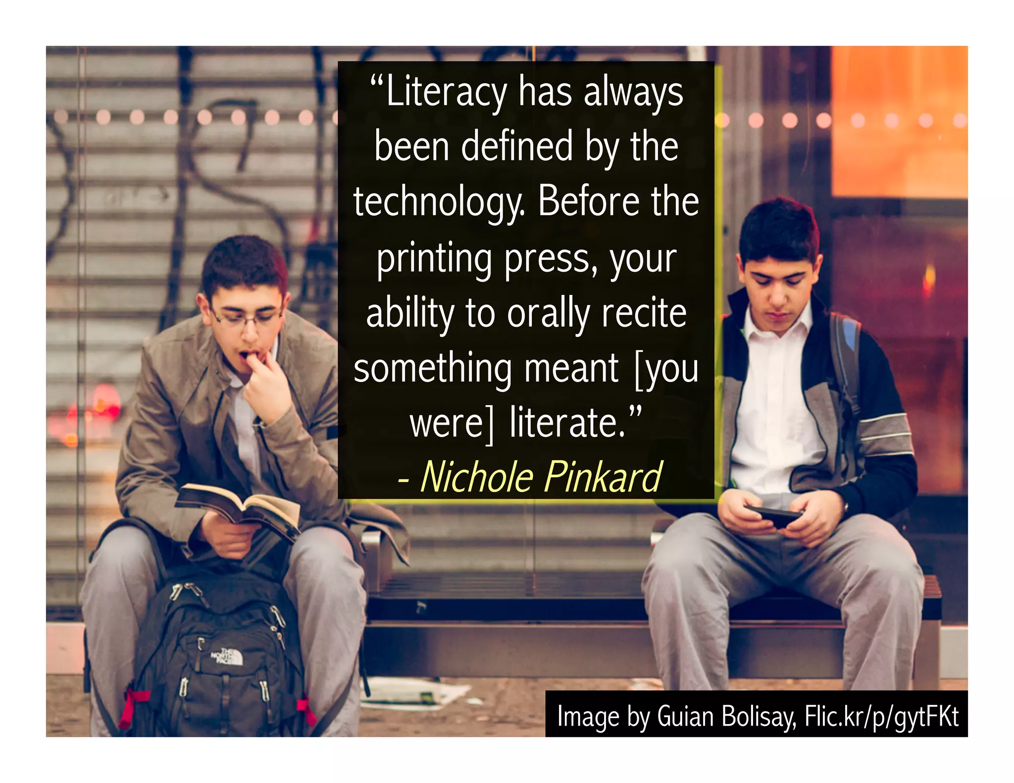 Image by Guian Bolisay, Flic.kr/p/gytFKt
“Literacy has always
been defined by the
technology. Before the
printing press, your
ability to orally recite
something meant [you
were] literate.”
- Nichole Pinkard
 