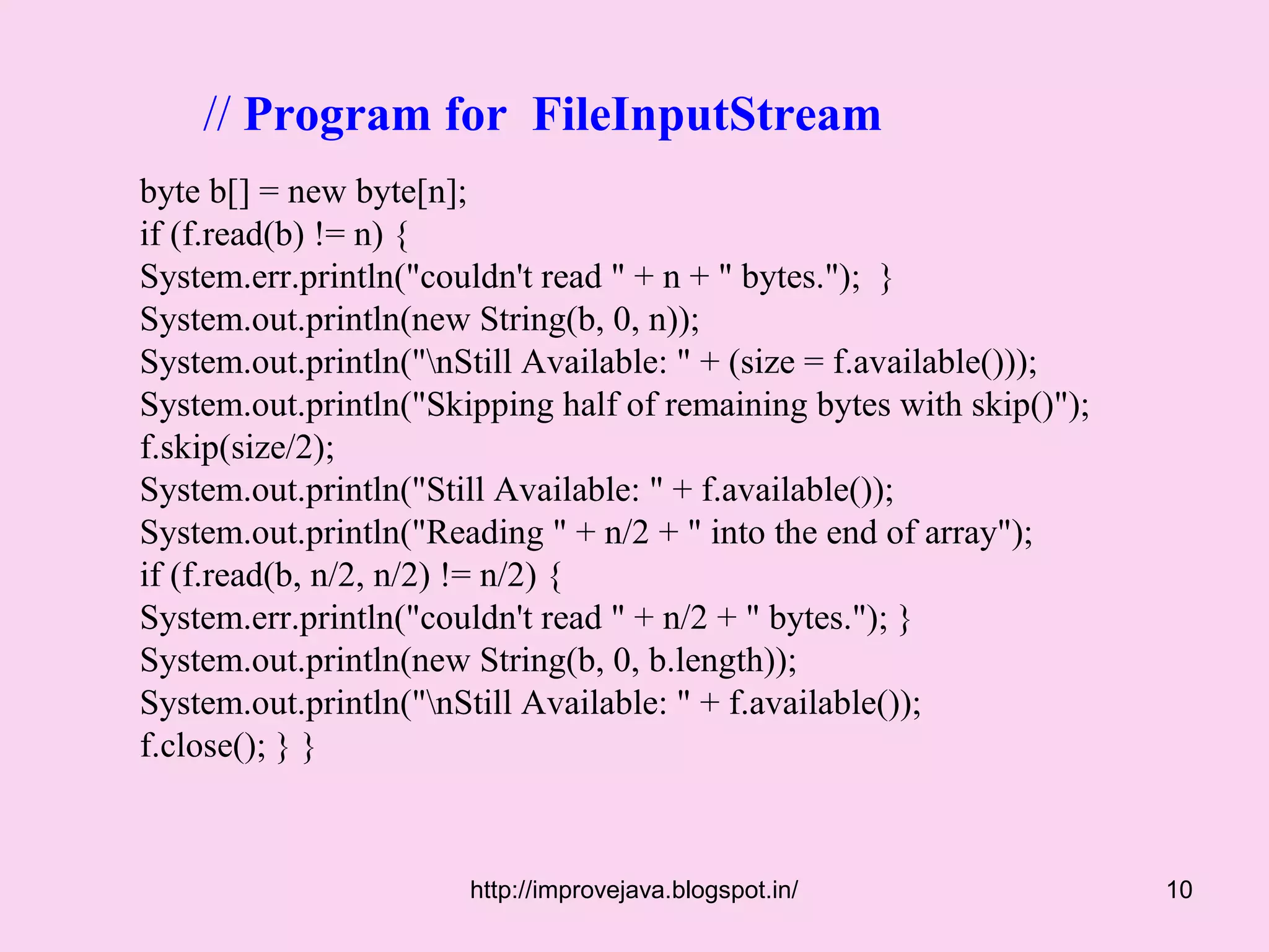 // Program for FileInputStream
byte b[] = new byte[n];
if (f.read(b) != n) {
System.err.println("couldn't read " + n + " bytes."); }
System.out.println(new String(b, 0, n));
System.out.println("nStill Available: " + (size = f.available()));
System.out.println("Skipping half of remaining bytes with skip()");
f.skip(size/2);
System.out.println("Still Available: " + f.available());
System.out.println("Reading " + n/2 + " into the end of array");
if (f.read(b, n/2, n/2) != n/2) {
System.err.println("couldn't read " + n/2 + " bytes."); }
System.out.println(new String(b, 0, b.length));
System.out.println("nStill Available: " + f.available());
f.close(); } }



                       http://improvejava.blogspot.in/                10
 