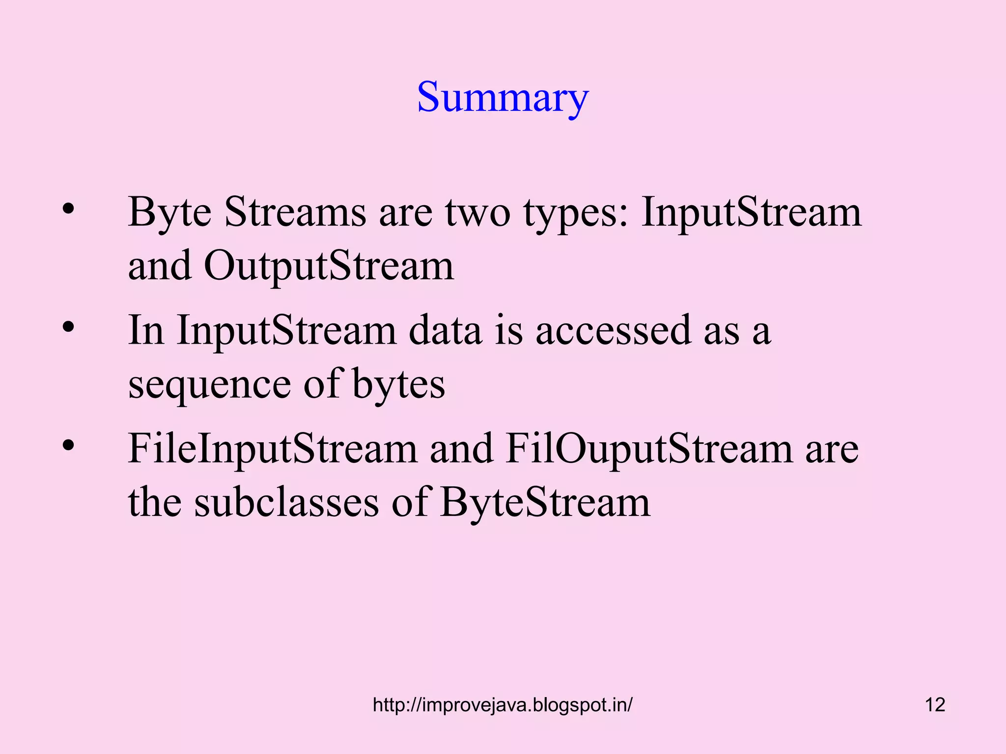 Summary

•   Byte Streams are two types: InputStream
    and OutputStream
•   In InputStream data is accessed as a
    sequence of bytes
•   FileInputStream and FilOuputStream are
    the subclasses of ByteStream



                 http://improvejava.blogspot.in/   12
 