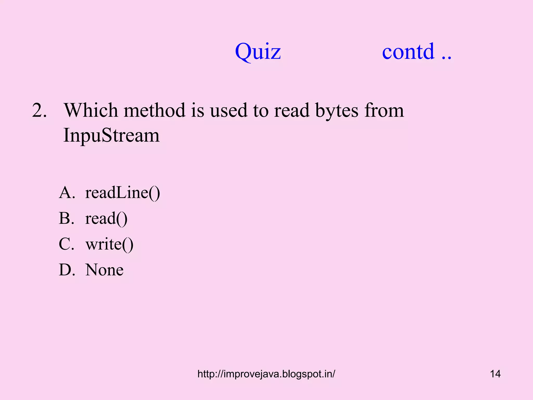 Quiz                      contd ..

2. Which method is used to read bytes from
   InpuStream

   A.   readLine()
   B.   read()
   C.   write()
   D.   None




                     http://improvejava.blogspot.in/              14
 